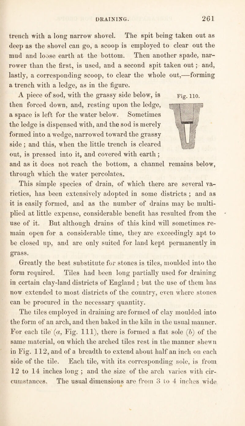 trench with a long narrow shovel. The spit being taken out as deep as the shovel can go, a scoop is employed to clear out the mud and loose earth at the bottom. Then another spade, nar¬ rower than the first, is used, and a second spit taken out; and, lastly, a corresponding scoop, to clear the whole out,—forming a trench with a ledge, as in the figure. A piece of sod, with the grassy side below, is then forced down, and, resting upon the ledge, a space is left for the water below. Sometimes the ledge is dispensed with, and the sod is merely formed into a wedge, narrowed toward the grassy side ; and this, when the little trench is cleared out, is pressed into it, and covered with earth ; and as it does not reach the bottom, a channel remains below, through which the water percolates. This simple species of drain, of which there are several va¬ rieties, has been extensively adopted in some districts ; and as it is easily formed, and as the number of drains may be multi¬ plied at little expense, considerable benefit has resulted from the use of it. But although drains of this kind will sometimes re¬ main open for a considerable time, they are exceedingly apt to be closed up, and are only suited for land kept permanently in grass. Greatly the best substitute for stones is tiles, moulded into the form required. Tiles had been long partially used for draining in certain clay-land districts of England ; but the use of them has now extended to most districts of the country, even where stones can be procured in the necessary quantity. The tiles employed in draining are formed of clay moulded into the form of an arch, and then baked in the kiln in the usual manner. For each tile (a, Fig. Ill), there is formed a flat sole (b) of the same material, on which the arched tiles rest in the manner shewn in Fig. 112, and of a breadth to extend about half an inch on each side of the tile. Each tile, with its corresponding sole, is from 12 to 14 inches long ; and the size of the arch varies with cir¬ cumstances. The usual dimensions are from 3 to 4 inches wide