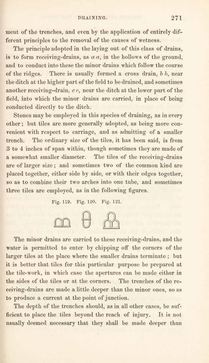 ment of the trenches, and even by the application of entirely dif¬ ferent principles to the removal of the causes of wetness. The principle adopted in the laying out of this class of drains, is to form receiving-drains, as a a, in the hollows of the ground, and to conduct into these the minor drains which follow the course of the ridges. There is usually formed a cross drain, b b, near the ditch at the higher part of the field to he drained, and sometimes another receiving-drain, c c, near the ditch at the lower part of the field, into which the minor drains are carried, in place of being conducted directly to the ditch. Stones may be employed in this species of draining, as in every other; but tiles are more generally adopted, as being more con¬ venient with respect to carriage, and as admitting of a smaller trench. The ordinary size of the tiles, it has been said, is from 3 to 4 inches of span within, though sometimes they are made of a somewhat smaller diameter. The tiles of the receiving-drains are of larger size; and sometimes two of the common kind are placed together, either side by side, or with their edges together, so as to combine their two arches into one tube, and sometimes three tiles are employed, as in the following figures. Fig. 119. Fig. 120. Fig. 121. The minor drains are carried to these receiving-drains, and the water is permitted to enter by chipping off the corners of the larger tiles at the place where the smaller drains terminate ; but it is better that tiles for this particular purpose be prepared at the tile-work, in which case the apertures can be made either in the sides of the tiles or at the corners. The trenches of the re¬ ceiving-drains are made a little deeper than the minor ones, so as to produce a current at the point of junction. The depth of the trenches should, as in all other cases, be suf¬ ficient to place the tiles beyond the reach of injury. It is not usually deemed necessary that they shall be made deeper than