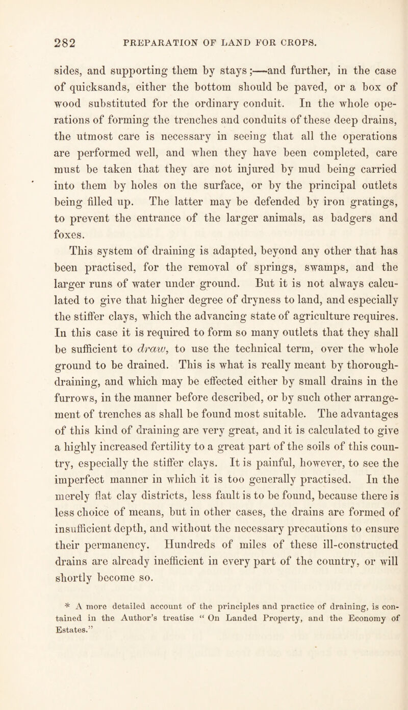 sides, and supporting them by stays;—and further, in the case of quicksands, either the bottom should be payed, or a box of wood substituted for the ordinary conduit. In the whole ope¬ rations of forming the trenches and conduits of these deep drains, the utmost care is necessary in seeing that all the operations are performed well, and when they have been completed, care must be taken that they are not injured by mud being carried into them by holes on the surface, or by the principal outlets being filled up. The latter may be defended by iron gratings, to prevent the entrance of the larger animals, as badgers and foxes. This system of draining is adapted, beyond any other that has been practised, for the removal of springs, swamps, and the larger runs of water under ground. But it is not always calcu¬ lated to give that higher degree of dryness to land, and especially the stiffer clays, which the advancing state of agriculture requires. In this case it is required to form so many outlets that they shall be sufficient to draw, to use the technical term, over the whole ground to be drained. This is what is really meant by thorough- draining, and which may be effected either by small drains in the furrows, in the manner before described, or by such other arrange¬ ment of trenches as shall be found most suitable. The advantages of this kind of draining are very great, and it is calculated to give a highly increased fertility to a great part of the soils of this coun¬ try, especially the stiffer clays. It is painful, however, to see the imperfect manner in which it is too generally practised. In the merely fiat clay districts, less fault is to be found, because there is less choice of means, but in other cases, the drains are formed of insufficient depth, and without the necessary precautions to ensure their permanency. Hundreds of miles of these ill-constructed drains are already inefficient in every part of the country, or will shortly become so. * A more detailed account of the principles and practice of draining, is con¬ tained in the Author’s treatise “ On Landed Property, and the Economy of Estates.”