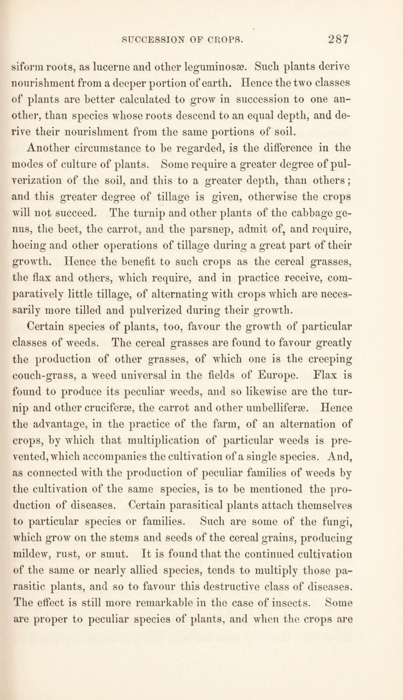 siforin roots, as lucerne and other leguminosse. Such plants derive nourishment from a deeper portion of earth. Hence the two classes of plants are better calculated to grow in succession to one an¬ other, than species whose roots descend to an equal depth, and de¬ rive their nourishment from the same portions of soil. Another circumstance to be regarded, is the difference in the modes of culture of plants. Some require a greater degree of pul¬ verization of the soil, and this to a greater depth, than others; and this greater degree of tillage is given, otherwise the crops will not succeed. The turnip and other plants of the cabbage ge¬ nus, the beet, the carrot, and the parsnep, admit of, and require, hoeing and other operations of tillage during a great part of their growth. Hence the benefit to such crops as the cereal grasses, the flax and others, which require, and in practice receive, com¬ paratively little tillage, of alternating with crops which are neces¬ sarily more tilled and pulverized during their growth. Certain species of plants, too, favour the growth of particular classes of weeds. The cereal grasses are found to favour greatly the production of other grasses, of which one is the creeping couch-grass, a weed universal in the fields of Europe. Flax is found to produce its peculiar weeds, and so likewise are the tur¬ nip and other cruciferse, the carrot and other umbelliferse. Hence the advantage, in the practice of the farm, of an alternation of crops, by which that multiplication of particular weeds is pre¬ vented, which accompanies the cultivation of a single species. And, as connected with the production of peculiar families of weeds by the cultivation of the same species, is to be mentioned the pro¬ duction of diseases. Certain parasitical plants attach themselves to particular species or families. Such are some of the fungi, which grow on the stems and seeds of the cereal grains, producing mildew, rust, or smut. It is found that the continued cultivation of the same or nearly allied species, tends to multiply those pa¬ rasitic plants, and so to favour this destructive class of diseases. The effect is still more remarkable in the case of insects. Some are proper to peculiar species of plants, and when the crops are