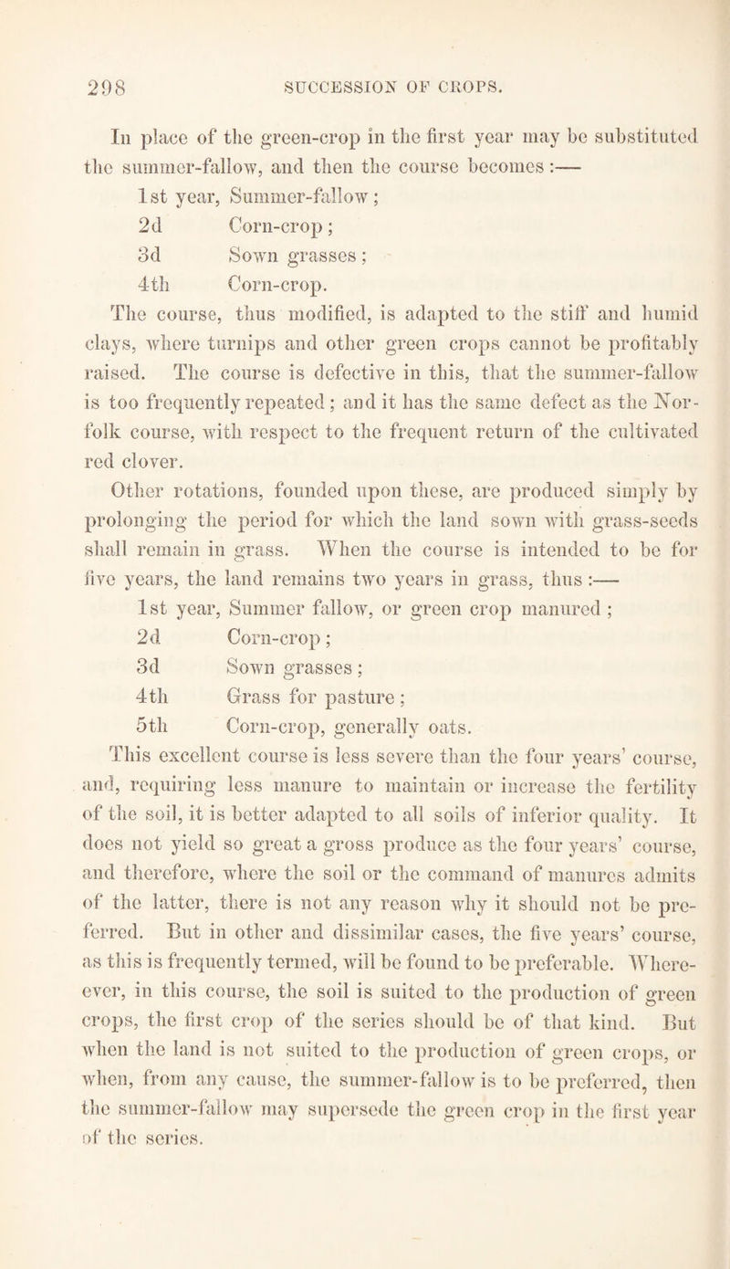 Iii place of the green-crop in the first year may he substituted the summer-fallow, and then the course becomes:—- 1st year, Summer-fallow; 2d Corn-crop; 3d Sown grasses; 4th Corn-crop. The course, thus modified, is adapted to the stiff and humid clays, where turnips and other green crops cannot be profitably raised. The course is defective in this, that the summer-fallow is too frequently repeated; and it has the same defect as the Nor¬ folk course, with respect to the frequent return of the cultivated red clover. Other rotations, founded upon these, are produced simply by prolonging the period for which the land sown with grass-seeds shall remain in grass. When the course is intended to be for five years, the land remains two years in grass, thus :— 1 st year, Summer fallow, or green crop manured ; 2d Corn-crop; 3d Sown grasses; 4th Crass for pasture ; 5th Corn-crop, generally oats. This excellent course is less severe than the four years’ course, and, requiring less manure to maintain or increase the fertility of the soil, it is better adapted to all soils of inferior quality. It does not yield so great a gross produce as the four years’ course, and therefore, where the soil or the command of manures admits of the latter, there is not any reason why it should not be pre¬ ferred. But in other and dissimilar cases, the five years’ course, as this is frequently termed, will be found to be preferable. Where- ever, in this course, the soil is suited to the production of green crops, the first crop of the series should be of that kind. But when the land is not suited to the production of green crops, or when, from any cause, the summer-fallow is to be preferred, then the summer-fallow may supersede the green crop in the first year of the series.