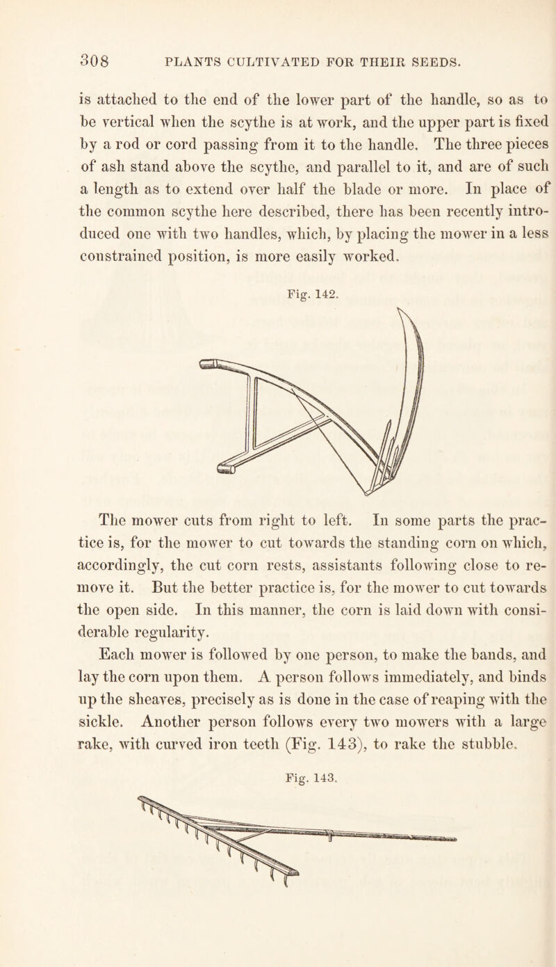 is attached to the end of the lower part of the handle, so as to he vertical when the scythe is at work, and the upper part is fixed by a rod or cord passing from it to the handle. The three pieces of ash stand above the scythe, and parallel to it, and are of such a length as to extend over half the blade or more. In place of the common scythe here described, there has been recently intro¬ duced one with two handles, which, by placing the mower in a less constrained position, is more easily worked. Fig. 142. The mower cuts from right to left. In some parts the prac¬ tice is, for the mower to cut towards the standing corn on which, accordingly, the cut corn rests, assistants following close to re¬ move it. But the better practice is, for the mower to cut towards the open side. In this manner, the corn is laid down with consi¬ derable regularity. Each mower is followed by one person, to make the bands, and lay the corn upon them. A person follows immediately, and binds up the sheaves, precisely as is done in the case of reaping with the sickle. Another person follows every two mowers with a large rake, with curved iron teeth (Fig. 143), to rake the stubble. Fig. 143.