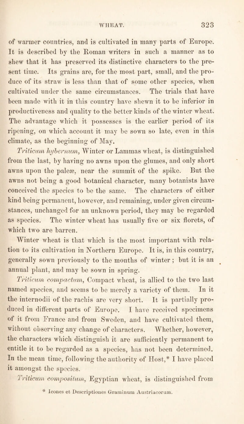 of warmer countries, and is cultivated in many parts of Europe. It is described by the Homan writers in such a manner as to shew that it has preserved its distinctive characters to the pre¬ sent time. Its grains are, for the most part, small, and the pro¬ duce of its straw is less than that of some other species, when cultivated under the same circumstances. The trials that have been made with it in this country have shewn it to be inferior in productiveness and quality to the better kinds of the winter wheat. The advantage which it possesses is the earlier period of its ripening, on which account it may be sown so late, even in this climate, as the beginning of May. Triticum hy her mini, Winter or Lammas wheat, is distinguished from the last, by having no awns upon the glumes, and only short awns upon the palese, near the summit of the spike. But the awns not being a good botanical character, many botanists have conceived the species to be the same. The characters of either kind being permanent, however, and remaining, under given circum¬ stances, unchanged for an unknown period, they may be regarded as species. The winter wheat has usually five or six florets, of which two are barren. Winter wheat is that which is the most important with rela¬ tion to its cultivation in Northern Europe. It is, in this country, generally sown previously to the months of winter ; but it is an annual plant, and may be sown in spring. Triticum compactum, Compact wheat, is allied to the two last named species, and seems to be merely a variety of them. In it the internodii of the rachis are very short. It is partially pro¬ duced in different parts of Europe. I have received specimens of it from France and from Sweden, and have cultivated them, without observing any change of characters. Whether, however, the characters which distinguish it are sufficiently permanent to entitle it to be regarded as a species, has not been determined. In the mean time, following the authority of Host,* I have placed it amongst the species. Triticum compositum, Egyptian wheat, is distinguished from * leones et Descriptiones Graminum Austriacorum.