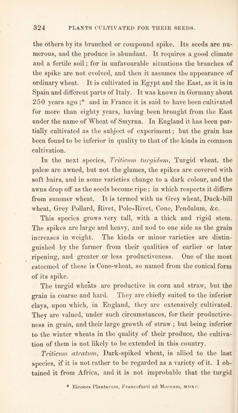 the others by its branched or compound spike. Its seeds are nu¬ merous, and the produce is abundant. It requires a good climate and a fertile soil; for in unfavourable situations the branches of the spike are not evolved, and then it assumes the appearance of ordinary wheat. It is cultivated in Egypt and the East, as it is in Spain and different parts of Italy. It was known in Germany about 250 years ago ;* and in France it is said to have been cultivated for more than eighty years, having been brought from the East under the name of Wheat of Smyrna. In England it has been par¬ tially cultivated as the subject of experiment; but the grain has been found to be inferior in quality to that of the kinds in common cultivation. In the next species, Triticum turgidum, Turgid wheat, the palese are awned, but not the glumes, the spikes are covered with soft hairs, and in some varieties change to a dark colour, and the awns drop off as the seeds become ripe; in which respects it differs from summer wheat. It is termed with us Grey wheat, Duck-bill wheat, Grey Pollard, Rivet, Pole-Rivet, Cone, Pendulum, &c. This species grows very tall, with a thick and rigid stem. The spikes are large and heavy, and nod to one side as the grain increases in weight. The kinds or minor varieties are distin¬ guished by the farmer from their qualities of earlier or later ripening, and greater or less productiveness. One of the most esteemed of these is Cone-wheat, so named from the conical form of its spike. The turgid wheats are productive in corn and straw, but the grain is coarse and hard. They are chiefly suited to the inferior clays, upon which, in England, they are extensively cultivated. They are valued, under such circumstances, for their productive¬ ness in grain, and their large growth of straw ; but being inferior to the winter wheats in the quality of their produce, the cultiva¬ tion of them is not likely to be extended in this country. Triticum atratmn, Dark-spiked wheat, is allied to the last species, if it is not rather to be regarded as a variety of it. I ob¬ tained it from Africa, and it is not improbable that the turgid * Eicones Plantarum, Francofurti ad Moenum, mdxc.