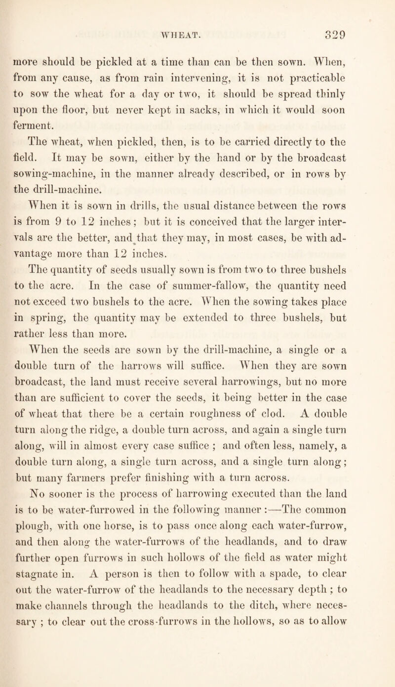 more should be pickled at a time than can be then sown. When, from any cause, as from rain intervening, it is not practicable to sow the wheat for a day or two, it should he spread thinly upon the floor, but never kept in sacks, in which it would soon ferment. The wheat, when pickled, then, is to he carried directly to the held. It may be sown, either by the hand or by the broadcast sowing-machine, in the manner already described, or in rows by the drill-machine. When it is sown in drills, the usual distance between the rows is from 9 to 12 inches ; hut it is conceived that the larger inter¬ vals are the better, and that they may, in most cases, be with ad¬ vantage more than 12 inches. The quantity of seeds usually sown is from two to three bushels to the acre. In the case of summer-fallow, the quantity need not exceed two bushels to the acre. When the sowing takes place in spring, the quantity may be extended to three bushels, but rather less than more. When the seeds are sown by the drill-machine, a single or a double turn of the harrows will suffice. When they are sown broadcast, the land must receive several harrowings, but no more than are sufficient to cover the seeds, it being better in the case of wheat that there be a certain roughness of clod. A double turn along the ridge, a double turn across, and again a single turn along, will in almost every case suffice ; and often less, namely, a double turn along, a single turn across, and a single turn along; but many farmers prefer finishing with a turn across. No sooner is the process of harrowing executed than the land is to be water-furrowed in the following manner :—The common plough, with one horse, is to pass once along each water-furrow, and then along the water-furrows of the headlands, and to draw further open furrows in such hollows of the field as water might stagnate in. A person is then to follow with a spade, to clear out the water-furrow of the headlands to the necessary depth ; to make channels through the headlands to the ditch, where neces¬ sary ; to clear out the cross-furrows in the hollows, so as to allow