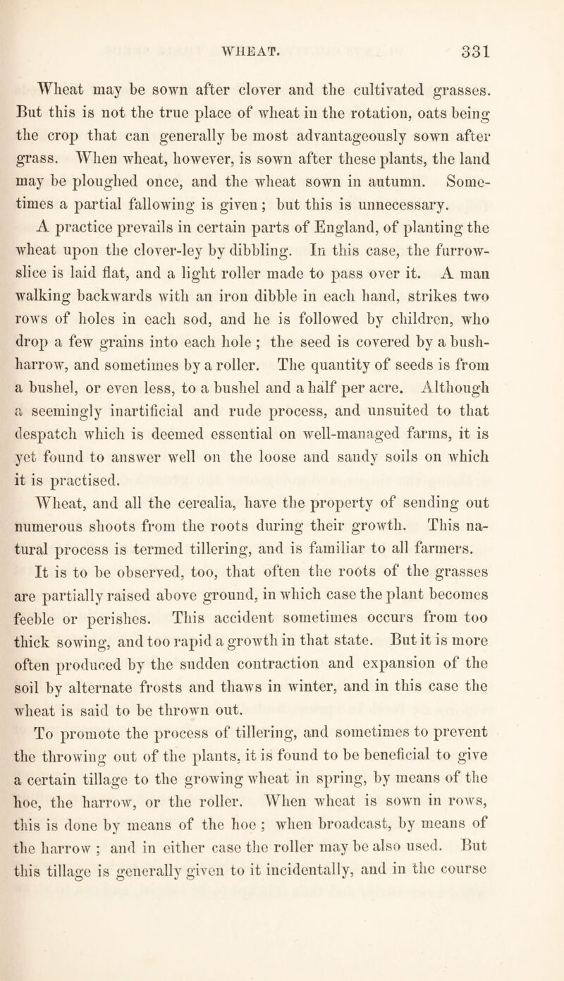 Wheat may be sown after clover and the cultivated grasses. But this is not the true place of wheat in the rotation, oats being the crop that can generally be most advantageously sown after grass. When wheat, however, is sown after these plants, the land may be ploughed once, and the wheat sown in autumn. Some¬ times a partial fallowing is given; but this is unnecessary. A practice prevails in certain parts of England, of planting the wheat upon the clover-ley by dibbling. In this case, the furrow- slice is laid flat, and a light roller made to pass over it. A man walking backwards with an iron dibble in each hand, strikes two rows of holes in each sod, and he is followed by children, who drop a few grains into each hole ; the seed is covered by a bush- harrow, and sometimes by a roller. The quantity of seeds is from a bushel, or even less, to a bushel and a half per acre. Although a seemingly inartificial and rude process, and unsuited to that despatch which is deemed essential on well-managed farms, it is yet found to answer well on the loose and sandy soils on which it is practised. Wheat, and all the cerealia, have the property of sending out numerous shoots from the roots during their growth. This na¬ tural process is termed tillering, and is familiar to all farmers. It is to be observed, too, that often the roots of the grasses are partially raised above ground, in which case the plant becomes feeble or perishes. This accident sometimes occurs from too thick sowing, and too rapid a growth in that state. But it is more often produced by the sudden contraction and expansion of the soil by alternate frosts and thaws in winter, and in this case the wheat is said to be thrown out. To promote the process of tillering, and sometimes to prevent the throwing out of the plants, it is found to be beneficial to give a certain tillage to the growing wheat in spring, by means of the hoe, the harrow, or the roller. When wheat is sown in rows, this is done by means of the hoe ; when broadcast, by means of the harrow ; and in either case the roller may be also used. But this tillage is generally given to it incidentally, and in the course