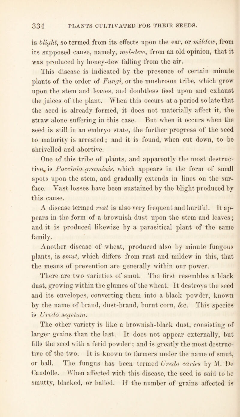 is blight. so termed from its effects upon the ear, or mildew, from its supposed cause, namely, mel-dew, from an old opinion, that it was produced by honey-dew falling from the air. This disease is indicated by the presence of certain minute plants of the order of Fungi, or the mushroom tribe, which grow upon the stem and leaves, and doubtless feed upon and exhaust the juices of the plant. When this occurs at a period so late that the seed is already formed, it does not materially affect it, the straw alone suffering in this case. But when it occurs when the seed is still in an embryo state, the further progress of the seed to maturity is arrested; and it is found, when cut down, to be shrivelled and abortive. One of this tribe of plants, and apparently the most destruc¬ tive, is Puccinia graminis, which appears in the form of small spots upon the stem, and gradually extends in lines on the sur¬ face. Vast losses have been sustained by the blight produced by this cause. A disease termed rust is also very frequent and hurtful. It ap¬ pears in the form of a brownish dust upon the stem and leaves; and it is produced likewise by a parasitical plant of the same family. Another disease of wheat, produced also by minute fungous plants, is smut, which differs from rust and mildew in this, that the means of prevention are generally within our power. There are two varieties of smut. The first resembles a black dust, growing within the glumes of the wheat. It destroys the seed and its envelopes, converting them into a black powder, known by the name of brand, dust-brand, burnt corn, &c. This species is Uredo segetum. The other variety is like a brownish-black dust, consisting of larger grains than the last. It does not appear externally, hut fills the seed with a fetid powder; and is greatly the most destruc¬ tive of the two. It is known to farmers under the name of smut, or ball. The fungus has been termed Uredo caries by M. De Candolle. When affected with this disease, the seed is said to be smutty, blacked, or balled. If the number of grains affected is