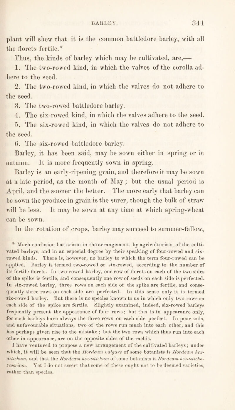 plant will shew that it is the common battledore barley, with all the florets fertile.* Thus, the kinds of barley which may be cultivated, are,— 1. The two-rowed kind, in which the valves of the corolla ad¬ here to the seed. 2. The two-rowed kind, in which the valves do not adhere to the seed. 3. The two-rowed battledore barley. 4. The six-rowed kind, in which the valves adhere to the seed. 5. The six-rowed kind, in which the valves do not adhere to the seed. 6. The six-rowed battledore barley. Barley, it has been said, may be sown either in spring or in autumn. It is more frequently sown in spring. Barley is an early-ripening grain, and therefore it may be sown at a late period, as the month of May ; but the usual period is April, and the sooner the better. The more early that barley can be sown the produce in grain is the surer, though the bulk of straw will be less. It may be sown at any time at which spring-wheat can be sown. In the rotation of crops, barley may succeed to summer-fallow, * Much confusion has arisen in the arrangement, by agriculturists, of the culti¬ vated barleys, and in an especial degree by their speaking of four-rowed and six- rowed kinds. There is, however, no barley to which the term four-rowed can he applied. Barley is termed two-rowed or six-rowed, according to the number of its fertile florets. In two-rowed barley, one row of florets on each of the two sides of the spike is fertile, and consequently one row of seeds on each side is perfected. In six-rowed barley, three rows on each side of the spike are fertile, and conse¬ quently three rows on each side are perfected. In this sense only it is termed six-rowed barley. But there is no species known to us in which only two rows on each side of the spike are fertile. Slightly examined, indeed, six-rowed barleys frequently present the appearance of four rows; but this is in appearance only, for such barleys have always the three rows on each side perfect. In poor soils, and unfavourable situations, two of the rows run much into each other, and this has perhaps given rise to the mistake ; but the two rows which thus run into each other in appearance, are on the opposite sides of the rachis. I have ventured to propose a new arrangement of the cultivated barleys; under which, it will be seen that the Hordeum vulgare of some botanists is Hordeum hex- astichum, and that the Hordeum hexastichum of some botanists is Hordeum hexasticho- zeocriton. Yet I do not assert that some of these ought not to be deemed varieties, rather than species.