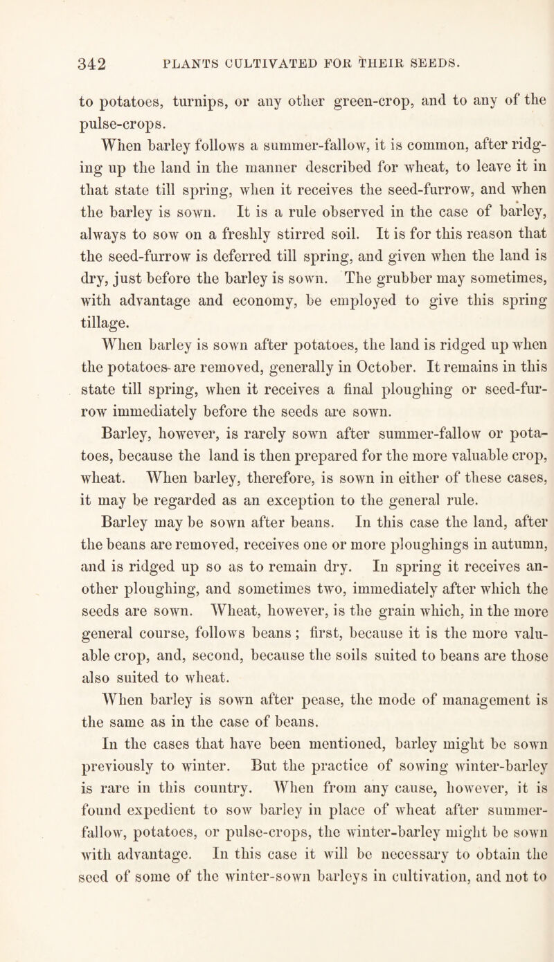 to potatoes, turnips, or any other green-crop, and to any of the pnlse-crops. When barley follows a summer-fallow, it is common, after ridg¬ ing up the land in the manner described for wheat, to leave it in that state till spring, when it receives the seed-furrow, and when * the barley is sown. It is a rule observed in the case of barley, always to sow on a freshly stirred soil. It is for this reason that the seed-furrow is deferred till spring, and given when the land is dry, just before the barley is sown. The grubber may sometimes, with advantage and economy, be employed to give this spring tillage. When barley is sown after potatoes, the land is ridged up when the potatoes- are removed, generally in October. It remains in this state till spring, when it receives a final ploughing or seed-fur- row immediately before the seeds are sown. Barley, however, is rarely sown after summer-fallow or pota¬ toes, because the land is then prepared for the more valuable crop, wheat. When barley, therefore, is sown in either of these cases, it may be regarded as an exception to the general rule. Barley may be sown after beans. In this case the land, after the beans are removed, receives one or more ploughings in autumn, and is ridged up so as to remain dry. In spring it receives an¬ other ploughing, and sometimes two, immediately after which the seeds are sown. Wheat, however, is the grain which, in the more general course, follows beans; first, because it is the more valu¬ able crop, and, second, because the soils suited to beans are those also suited to wheat. When barley is sown after pease, the mode of management is the same as in the case of beans. In the cases that have been mentioned, barley might be sown previously to winter. But the practice of sowing winter-barley is rare in this country. When from any cause, however, it is found expedient to sow barley in place of wheat after summer- fallow, potatoes, or pulse-crops, the winter-barley might be sown with advantage. In this case it will be necessary to obtain the seed of some of the winter-sown barleys in cultivation, and not to