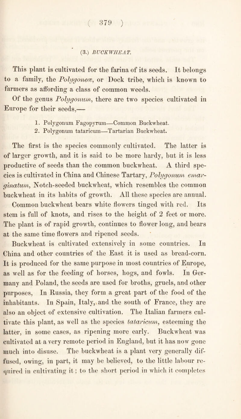 (3.) BUCKWHEAT. This plant is cultivated for the farina of its seeds. It belongs to a family, the Polygonece, or Dock tribe, which is knoAvn to farmers as affording a class of common weeds. Of the genus Polygonum, there are two species cultivated in Europe for their seeds,—- 1. Polygonum Fagopyrum—Common Buckwheat. 2. Polygonum tataricum—1Tartarian Buckwheat. The first is the species commonly cultivated. The latter is of larger growth, and it is said to be more hardy, but it is less productive of seeds than the common buckwheat. A third spe¬ cies is cultivated in China and Chinese Tartary, Polygonum emar- ginatum, Notch-seeded buckwheat, which resembles the common buckwheat in its habits of growth. All these species are annual. Common buckwheat bears white flowers tinged with red. Its stem is full of knots, and rises to the height of 2 feet or more. The plant is of rapid growth, continues to flower long, and bears at the same time flowers and ripened seeds. Buckwheat is cultivated extensively in some countries. In China and other countries of the East it is used as bread-corn. It is produced for the same purpose in most countries of Europe, as well as for the feeding of horses, hogs, and fowls. In Ger¬ many and Poland, the seeds are used for broths, gruels, and other purposes, In Russia, they form a great part of the food of the inhabitants. In Spain, Italy,,and the south of France, they are also an object of extensive cultivation. The Italian farmers cul¬ tivate this plant, as well as the species tataricum, esteeming the latter, in some cases, as ripening more early. Buckwheat was cultivated at a very remote period in England, but it has now gone much into disuse. The buckwheat is a plant very generally dif¬ fused, owing, in part, it may be believed, to the little labour re¬ quired in cultivating it; to the short period in which it completes