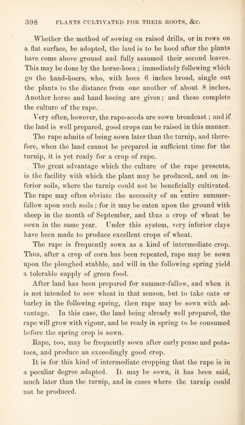 Whether the method of sowing on raised drills, or in rows on a flat surface, be adopted, the land is to be hoed after the plants have come above ground and fully assumed their second leaves. This may be done by the horse-hoes ; immediately following which go the hand-hoers, who, with hoes 6 inches broad, single out the plants to the distance from one another of about 8 inches. Another horse and hand hoeing are given; and these complete the culture of the rape. Very often, however, the rape-seeds are sown broadcast; and if the land is well prepared, good crops can be raised in this manner. The rape admits of being sown later than the turnip, and there¬ fore, when the land cannot be prepared in sufficient time for the turnip, it is yet ready for a crop of rape. The great advantage which the culture of the rape presents, is the facility with which the plant may be produced, and on in¬ ferior soils, where the turnip could not be beneficially cultivated. The rape may often obviate the necessity of an entire summer- fallow upon such soils; for it may be eaten upon the ground with sheep in the month of September, and thus a crop of wheat be sown in the same year. Under this system, very inferior clays have been made to produce excellent crops of wheat. The rape is frequently sown as a kind of intermediate crop. Thus, after a crop of corn has been repeated, rape may be sown upon the ploughed stubble, and will in the following spring yield a tolerable supply of green food. After land has been prepared for summer-fallow, and when it is not intended to sow wheat in that season, but to take oats or barley in the following spring, then rape may be sown with ad¬ vantage. In this case, the land being already well prepared, the rape will grow with vigour, and be ready in spring to be consumed before the spring crop is sown. Rape, too, may be frequently sown after early pease and pota¬ toes, and produce an exceedingly good crop. It is for this kind of intermediate cropping that the rape is in a peculiar degree adapted. It may be sown, it has been said, much later than the turnip, and in cases where the turnip could not be produced.