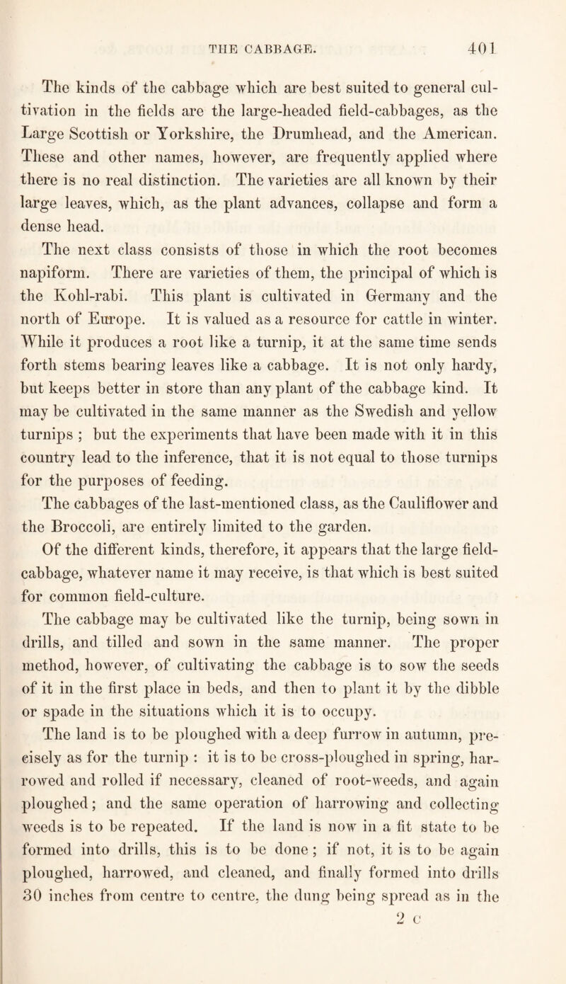 The kinds of the cabbage which are best suited to general cul¬ tivation in the fields are the large-headed field-cabbages, as the Large Scottish or Yorkshire, the Drumhead, and the American. These and other names, however, are frequently applied where there is no real distinction. The varieties are all known by their large leaves, which, as the plant advances, collapse and form a dense head. The next class consists of those in which the root becomes napiform. There are varieties of them, the principal of which is the Kohl-rabi. This plant is cultivated in Germany and the north of Europe. It is valued as a resource for cattle in winter. While it produces a root like a turnip, it at the same time sends forth stems bearing leaves like a cabbage. It is not only hardy, but keeps better in store than any plant of the cabbage kind. It may be cultivated in the same manner as the Swedish and yellow turnips ; but the experiments that have been made with it in this country lead to the inference, that it is not equal to those turnips for the purposes of feeding. The cabbages of the last-mentioned class, as the Cauliflower and the Broccoli, are entirely limited to the garden. Of the different kinds, therefore, it appears that the large field- cabbage, whatever name it may receive, is that which is best suited for common field-culture. The cabbage may be cultivated like the turnip, being sown in drills, and tilled and sown in the same manner. The proper method, however, of cultivating the cabbage is to sow the seeds of it in the first place in beds, and then to plant it by the dibble or spade in the situations which it is to occupy. The land is to be ploughed with a deep furrow in autumn, pre¬ cisely as for the turnip : it is to be cross-ploughed in spring, har¬ rowed and rolled if necessary, cleaned of root-weeds, and again ploughed; and the same operation of harrowing and collecting weeds is to be repeated. If the land is now in a fit state to be formed into drills, this is to be done ; if not, it is to be again ploughed, harrowed, and cleaned, and finally formed into drills 30 inches from centre to centre, the dung being spread as in the 2 c