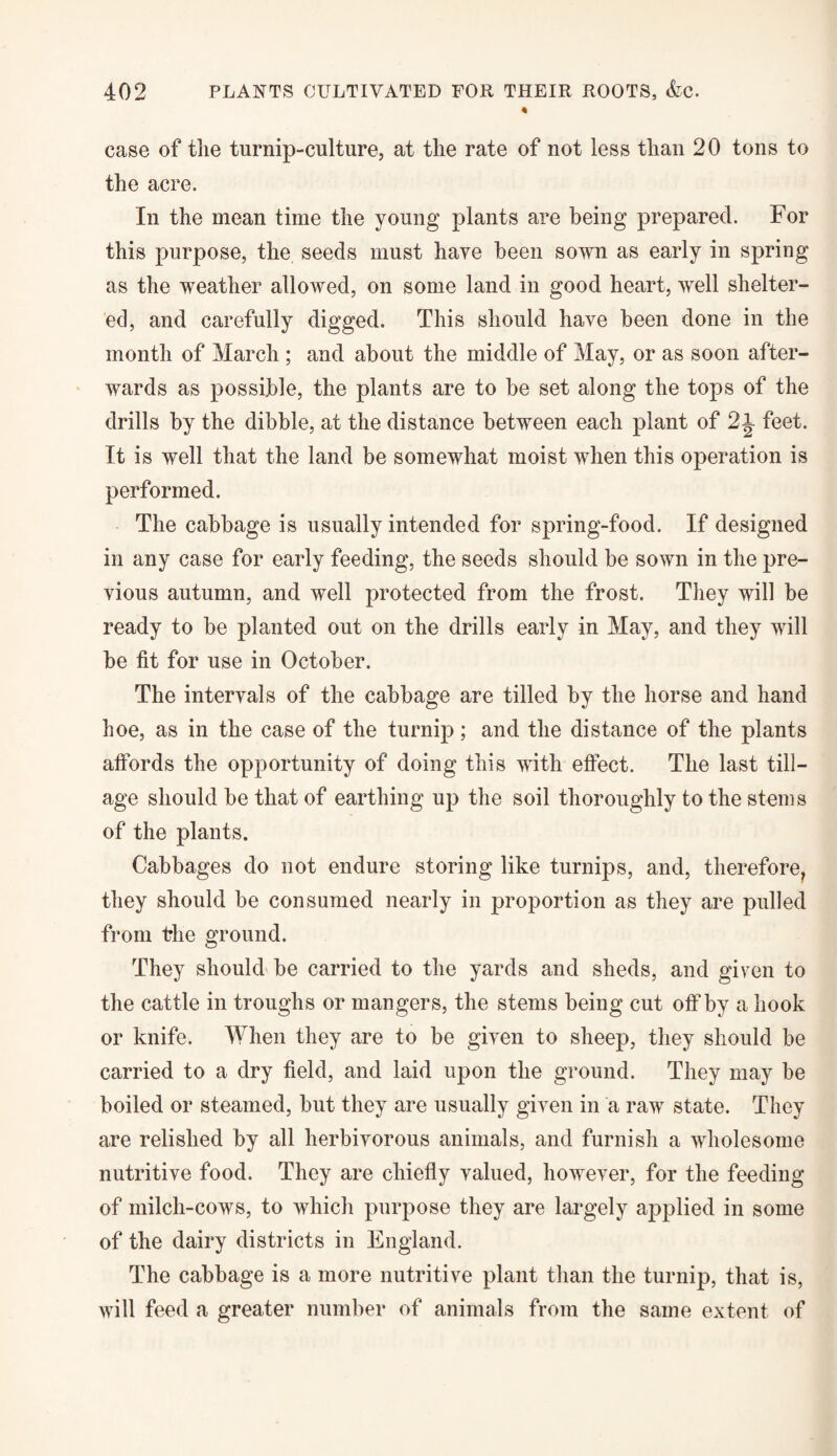 case of the turnip-culture, at the rate of not less than 20 tons to the acre. In the mean time the young plants are being prepared. For this purpose, the seeds must hare been sown as early in spring as the weather allowed, on some land in good heart, well shelter¬ ed, and carefully digged. This should have been done in the month of March ; and about the middle of May, or as soon after¬ wards as possible, the plants are to be set along the tops of the drills by the dibble, at the distance between each plant of 2i feet. It is well that the land be somewhat moist when this operation is performed. The cabbage is usually intended for spring-food. If designed in any case for early feeding, the seeds should be sown in the pre¬ vious autumn, and well protected from the frost. They will be ready to be planted out on the drills early in May, and they will be fit for use in October. The intervals of the cabbage are tilled by the horse and hand hoe, as in the case of the turnip ; and the distance of the plants affords the opportunity of doing this with effect. The last till¬ age should be that of earthing up the soil thoroughly to the stems of the plants. Cabbages do not endure storing like turnips, and, therefore, they should be consumed nearly in proportion as they are pulled from the ground. They should be carried to the yards and sheds, and given to the cattle in troughs or mangers, the stems being cut off*by a hook or knife. When they are to be given to sheep, they should be carried to a dry field, and laid upon the ground. They may be boiled or steamed, but they are usually given in a raw state. They are relished by all herbivorous animals, and furnish a wholesome nutritive food. They are chiefly valued, however, for the feeding of milch-cows, to which purpose they are largely applied in some of the dairy districts in England. The cabbage is a more nutritive plant than the turnip, that is, will feed a greater number of animals from the same extent of