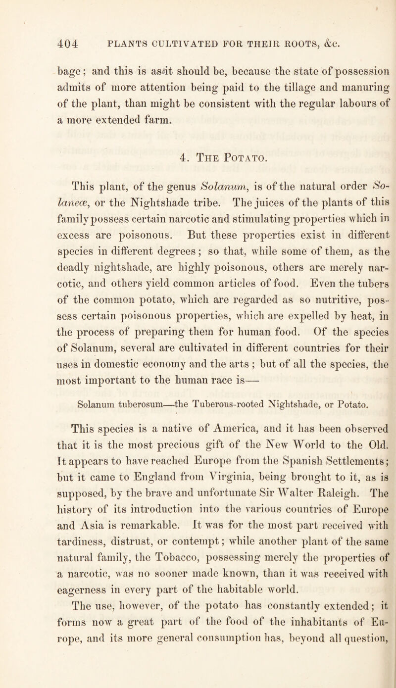 bage; and this is asdt should be, because the state of possession admits of more attention being paid to the tillage and manuring of the plant, than might be consistent with the regular labours of a more extended farm. 4. The Potato. This plant, of the genus Solanum, is of the natural order So- lanece, or the Nightshade tribe. The juices of the plants of this family possess certain narcotic and stimulating properties which in excess are poisonous. But these properties exist in different species in different degrees; so that, while some of them, as the deadly nightshade, are highly poisonous, others are merely nar¬ cotic, and others yield common articles of food. Even the tubers of the common potato, which are regarded as so nutritive, pos¬ sess certain poisonous properties, which are expelled by heat, in the process of preparing them for human food. Of the species of Solanum, several are cultivated in different countries for their uses in domestic economy and the arts ; but of all the species, the most important to the human race is— Solanum tuberosum—the Tuberous-rooted Nightshade, or Potato. This species is a native of America, and it has been observed that it is the most precious gift of the New World to the Old. It appears to have reached Europe from the Spanish Settlements; but it came to England from Virginia, being brought to it, as is supposed, by the brave and unfortunate Sir Walter Baleigh. The history of its introduction into the various countries of Europe and Asia is remarkable. It was for the most part received with tardiness, distrust, or contempt; while another plant of the same natural family, the Tobacco, possessing merely the properties of a narcotic, was no sooner made known, than it was received with eagerness in every part of the habitable world. The use, however, of the potato has constantly extended; it forms now a great part of the food of the inhabitants of Eu¬ rope, and its more general consumption has, beyond all question,