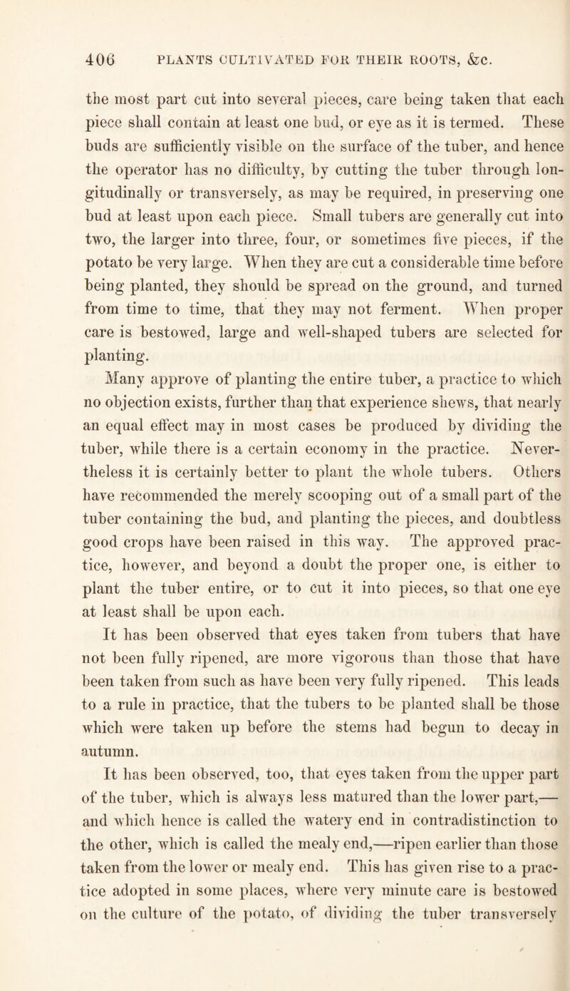 tiie most part cut into several pieces, care being taken that each piece shall contain at least one bud, or eye as it is termed. These buds are sufficiently visible on the surface of the tuber, and hence the operator has no difficulty, by cutting the tuber through lon¬ gitudinally or transversely, as may be required, in preserving one bud at least upon each piece. Small tubers are generally cut into two, the larger into three, four, or sometimes five pieces, if the potato be very large. When they are cut a considerable time before being planted, they should be spread on the ground, and turned from time to time, that they may not ferment. When proper care is bestowed, large and well-shaped tubers are selected for planting. Many approve of planting the entire tuber, a practice to which no objection exists, further than that experience shews, that nearly an equal effect may in most cases be produced by dividing the tuber, while there is a certain economy in the practice. Never¬ theless it is certainly better to plant the whole tubers. Others have recommended the merely scooping out of a small part of the tuber containing the bud, and planting the pieces, and doubtless good crops have been raised in this way. The approved prac¬ tice, however, and beyond a doubt the proper one, is either to plant the tuber entire, or to cut it into pieces, so that one eye at least shall be upon each. It has been observed that eyes taken from tubers that have not been fully ripened, are more vigorous than those that have been taken from such as have been very fully ripened. This leads to a rule in practice, that the tubers to be planted shall be those which were taken up before the stems had begun to decay in autumn. It has been observed, too, that eyes taken from the upper part of the tuber, which is always less matured than the lower part,— and which hence is called the watery end in contradistinction to the other, which is called the mealy end,—ripen earlier than those taken from the lower or mealy end. This has given rise to a prac¬ tice adopted in some places, where very minute care is bestowed on the culture of the potato, of dividing the tuber transversely