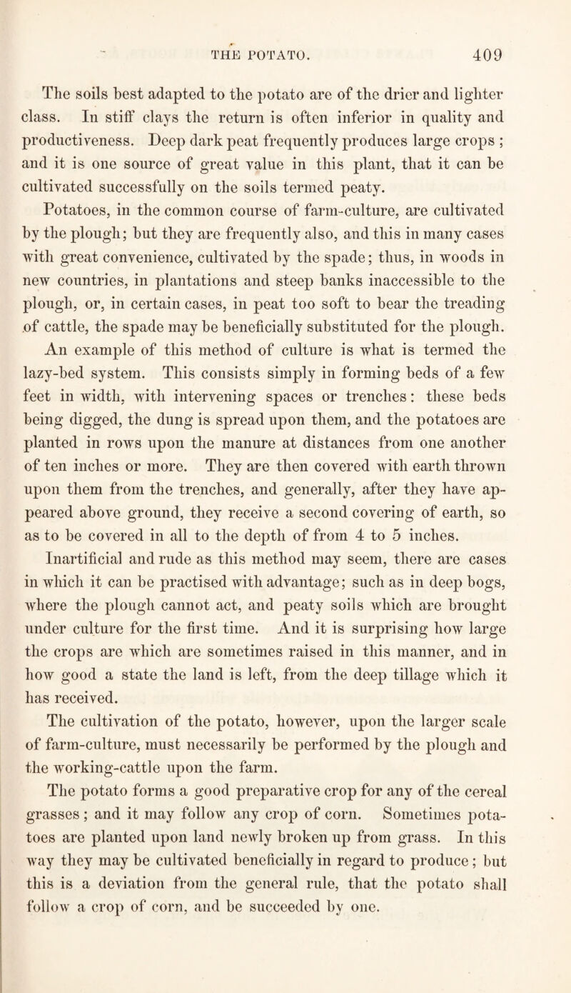 The soils best adapted to the potato are of the drier and lighter class. In stiff clays the return is often inferior in quality and productiveness. Deep dark peat frequently produces large crops ; and it is one source of great value in this plant, that it can be cultivated successfully on the soils termed peaty. Potatoes, in the common course of farm-culture, are cultivated by the plough; but they are frequently also, and this in many cases with great convenience, cultivated by the spade; thus, in woods in new countries, in plantations and steep banks inaccessible to the plough, or, in certain cases, in peat too soft to bear the treading of cattle, the spade may be beneficially substituted for the plough. An example of this method of culture is what is termed the lazy-bed system. This consists simply in forming beds of a few feet in width, with intervening spaces or trenches: these beds being digged, the dung is spread upon them, and the potatoes are planted in rows upon the manure at distances from one another of ten inches or more. They are then covered with earth thrown upon them from the trenches, and generally, after they have ap¬ peared above ground, they receive a second covering of earth, so as to be covered in all to the depth of from 4 to 5 inches. Inartificial and rude as this method may seem, there are cases in which it can be practised with advantage; such as in deep bogs, where the plough cannot act, and peaty soils which are brought under culture for the first time. And it is surprising how large the crops are which are sometimes raised in this manner, and in how good a state the land is left, from the deep tillage which it has received. The cultivation of the potato, however, upon the larger scale of farm-culture, must necessarily be performed by the plough and the working-cattle upon the farm. The potato forms a good preparative crop for any of the cereal grasses; and it may follow any crop of corn. Sometimes pota¬ toes are planted upon land newly broken up from grass. In this way they may be cultivated beneficially in regard to produce ; but this is a deviation from the general rule, that the potato shall follow a crop of corn, and be succeeded by one.