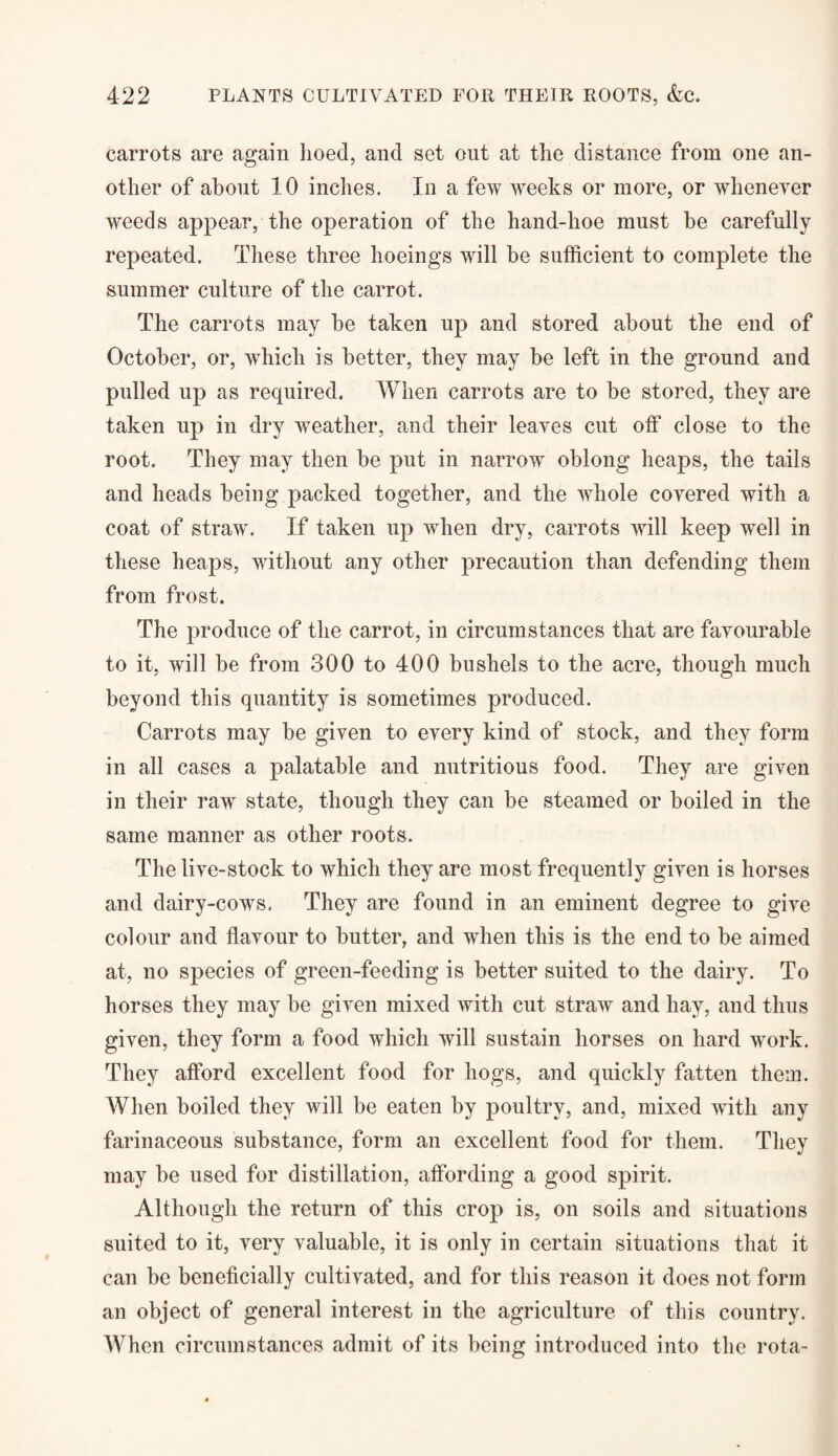 carrots are again hoed, and set out at the distance from one an¬ other of about 10 inches. In a few weeks or more, or whenever weeds appear, the operation of the hand-hoe must be carefully repeated. These three hoeings will be sufficient to complete the summer culture of the carrot. The carrots may he taken up and stored about the end of October, or, which is better, they may be left in the ground and pulled up as required. When carrots are to be stored, they are taken up in dry weather, and their leaves cut off close to the root. They may then be put in narrow oblong heaps, the tails and heads being packed together, and the whole covered with a coat of straw. If taken up when dry, carrots will keep well in these heaps, without any other precaution than defending them from frost. The produce of the carrot, in circumstances that are favourable to it, will be from 300 to 400 bushels to the acre, though much beyond this quantity is sometimes produced. Carrots may be given to every kind of stock, and they form in all cases a palatable and nutritious food. They are given in their raw state, though they can be steamed or boiled in the same manner as other roots. The live-stock to which they are most frequently given is horses and dairy-cows. They are found in an eminent degree to give colour and flavour to butter, and when this is the end to be aimed at, no species of green-feeding is better suited to the dairy. To horses they may be given mixed with cut straw and hay, and thus given, they form a food which will sustain horses on hard work. They afford excellent food for hogs, and quickly fatten them. When boiled they will be eaten by poultry, and, mixed with any farinaceous substance, form an excellent food for them. They may be used for distillation, affording a good spirit. Although the return of this crop is, on soils and situations suited to it, very valuable, it is only in certain situations that it can be beneficially cultivated, and for this reason it does not form an object of general interest in the agriculture of this country. When circumstances admit of its being introduced into the rota-