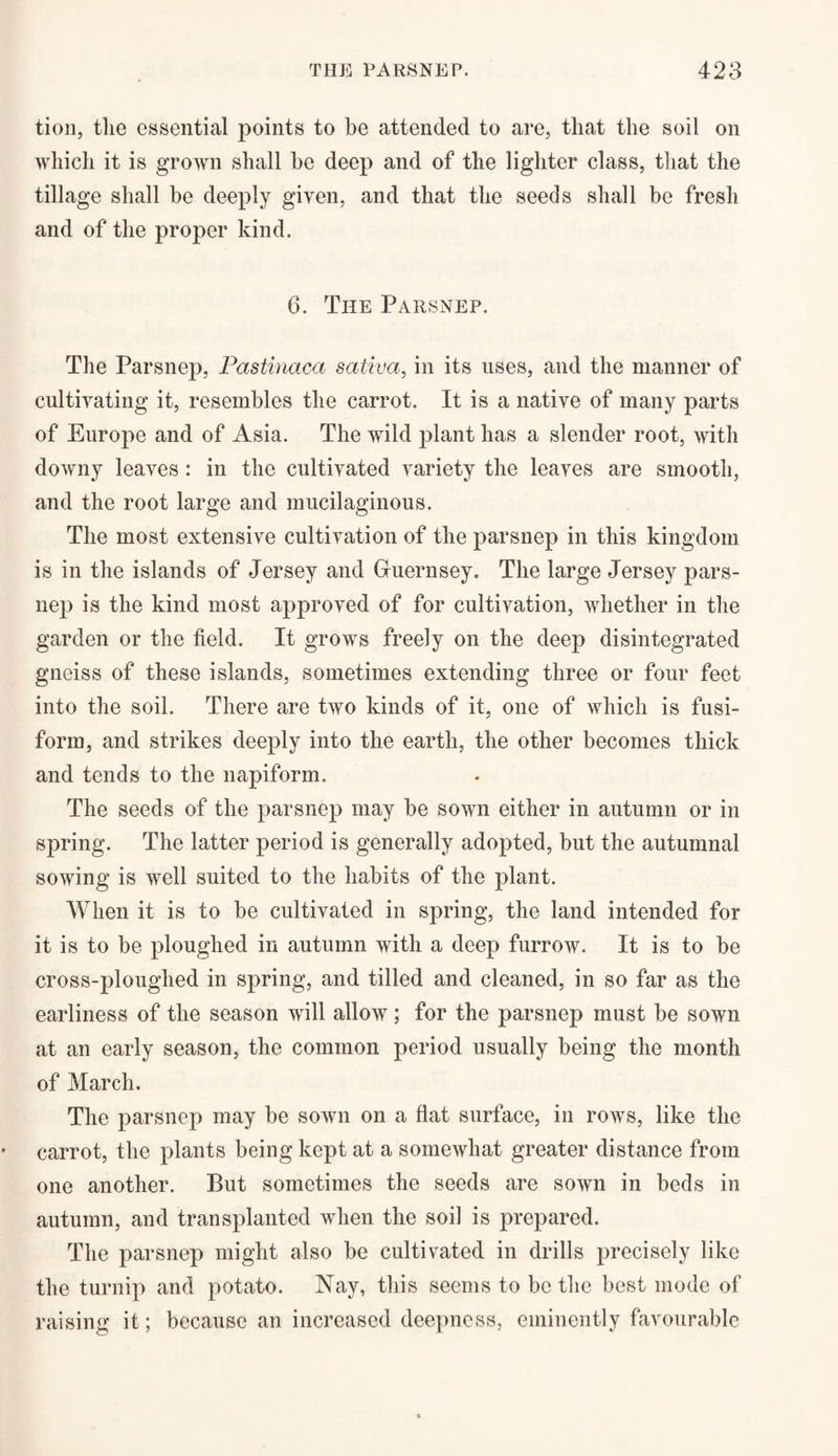 tion, tlie essential points to be attended to are, that the soil on which it is grown shall he deep and of the lighter class, that the tillage shall be deeply given, and that the seeds shall be fresh and of the proper kind. 6. The Parsnep. The Parsnep, Pastinaca sativa, in its uses, and the manner of cultivating it, resembles the carrot. It is a native of many parts of Europe and of Asia. The wild plant has a slender root, with downy leaves: in the cultivated variety the leaves are smooth, and the root large and mucilaginous. The most extensive cultivation of the parsnep in this kingdom is in the islands of Jersey and Guernsey, The large Jersey pars¬ nep is the kind most approved of for cultivation, whether in the garden or the field. It grows freely on the deep disintegrated gneiss of these islands, sometimes extending three or four feet into the soil. There are two kinds of it, one of which is fusi¬ form, and strikes deeply into the earth, the other becomes thick and tends to the napiform. The seeds of the parsnep may be sown either in autumn or in spring. The latter period is generally adopted, but the autumnal sowing is well suited to the habits of the plant. When it is to be cultivated in spring, the land intended for it is to be ploughed in autumn with a deep furrow. It is to be cross-ploughed in spring, and tilled and cleaned, in so far as the earliness of the season will allow; for the parsnep must be sown at an early season, the common period usually being the month of March. The parsnep may be sown on a flat surface, in rows, like the carrot, the plants being kept at a somewhat greater distance from one another. But sometimes the seeds are sown in beds in autumn, and transplanted when the soil is prepared. The parsnep might also be cultivated in drills precisely like the turnip and potato. Nay, this seems to be the best mode of raising it; because an increased deepness, eminently favourable