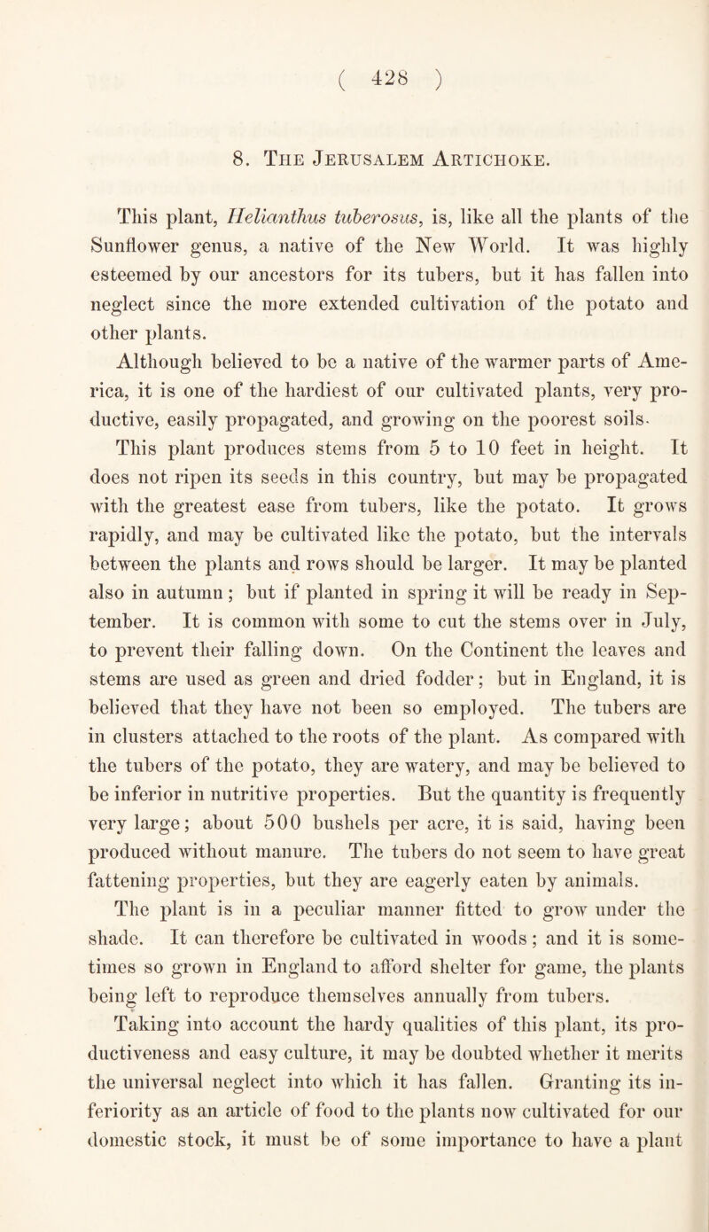 8. The Jerusalem Artichoke. This plant, Helianthus tuberosus, is, like all the plants of the Sunflower genus, a native of the New World. It was highly esteemed by our ancestors for its tubers, but it has fallen into neglect since the more extended cultivation of the potato and other plants. Although believed to be a native of the warmer parts of Ame¬ rica, it is one of the hardiest of our cultivated plants, very pro¬ ductive, easily propagated, and growing on the poorest soils- This plant produces stems from 5 to 10 feet in height. It does not ripen its seeds in this country, but may be propagated with the greatest ease from tubers, like the potato. It grows rapidly, and may be cultivated like the potato, but the intervals between the plants and rows should be larger. It may be planted also in autumn; but if planted in spring it will be ready in Sep¬ tember. It is common with some to cut the stems over in July, to prevent their falling down. On the Continent the leaves and stems are used as green and dried fodder; but in England, it is believed that they have not been so employed. The tubers are in clusters attached to the roots of the plant. As compared with the tubers of the potato, they are watery, and may be believed to be inferior in nutritive properties. But the quantity is frequently very large; about 500 bushels per acre, it is said, having been produced without manure. The tubers do not seem to have great fattening properties, but they are eagerly eaten by animals. The plant is in a peculiar manner fitted to grow under the shade. It can therefore be cultivated in woods; and it is some¬ times so grown in England to afford shelter for game, the plants being left to reproduce themselves annually from tubers. Taking into account the hardy qualities of this plant, its pro¬ ductiveness and easy culture, it may be doubted whether it merits the universal neglect into which it has fallen. Granting its in¬ feriority as an article of food to the plants now cultivated for our domestic stock, it must be of some importance to have a plant