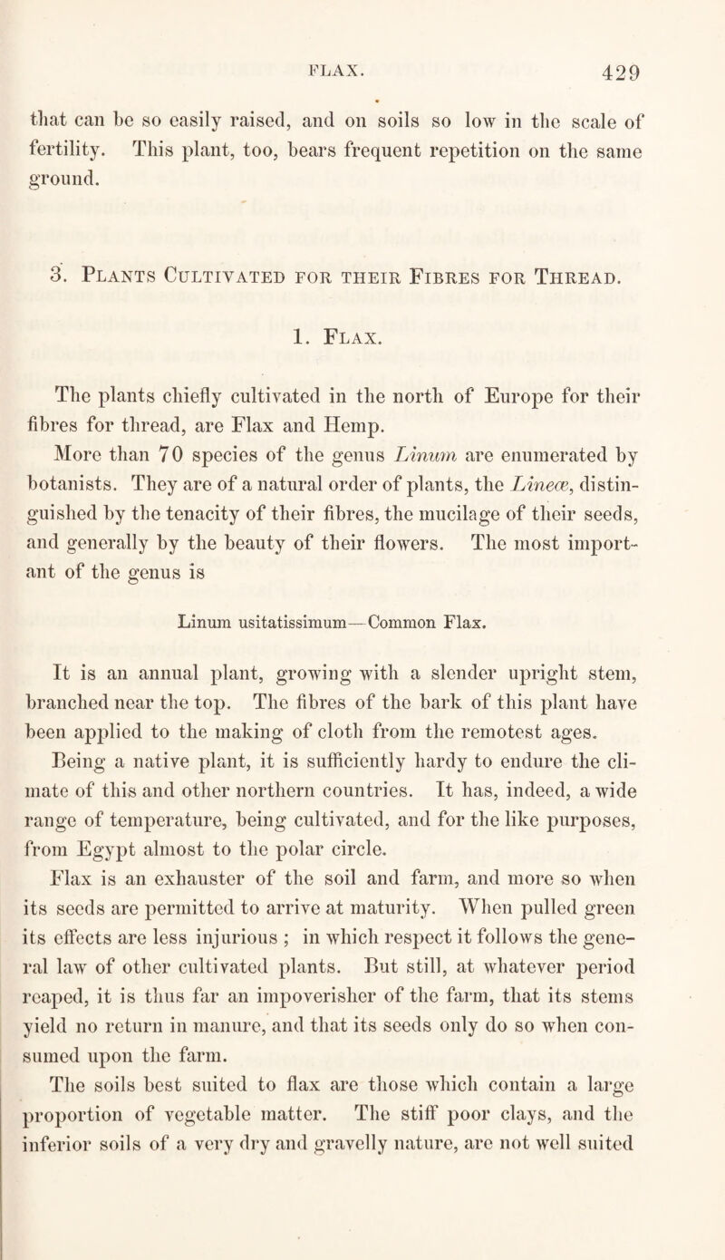 that can be so easily raised, and on soils so low in the scale of fertility. This plant, too, bears frequent repetition on the same ground. 3. Plants Cultivated for their Fibres for Thread. 1. Flax. The plants chiefly cultivated in the north of Europe for their fibres for thread, are Flax and Hemp. More than 7 0 species of the genus Linum are enumerated by botanists. They are of a natural order of plants, the Linece, distin¬ guished by the tenacity of their fibres, the mucilage of their seeds, and generally by the beauty of their flowers. The most import¬ ant of the genus is Linum usitatissimum—Common Flax. It is an annual plant, growing with a slender upright stem, branched near the top. The fibres of the bark of this plant have been applied to the making of cloth from the remotest ages. Being a native plant, it is sufficiently hardy to endure the cli¬ mate of this and other northern countries. It has, indeed, a wide range of temperature, being cultivated, and for the like purposes, from Egypt almost to the polar circle. Flax is an exhauster of the soil and farm, and more so when its seeds are permitted to arrive at maturity. When pulled green its effects are less injurious ; in which respect it follows the gene¬ ral law of other cultivated plants. But still, at whatever period reaped, it is thus far an impoverisher of the farm, that its stems yield no return in manure, and that its seeds only do so when con¬ sumed upon the farm. The soils best suited to flax are those which contain a large proportion of vegetable matter. The stiff poor clays, and the inferior soils of a very dry and gravelly nature, are not well suited