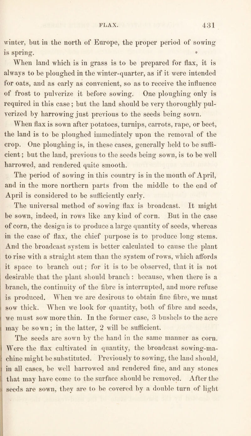 winter, but in the north of Europe, the proper period of sowing is spring. • When land which is in grass is to be prepared for flax, it is always to be ploughed in the winter-quarter, as if it were intended for oats, and as early as convenient, so as to receive the influence of frost to pulverize it before sowing. One ploughing only is required in this case ; but the land should be very thoroughly pul¬ verized by harrowing just previous to the seeds being sown. When flax is sown after potatoes, turnips, carrots, rape, or beet, the land is to be ploughed immediately upon the removal of the crop. One ploughing is, in these cases, generally held to be suffi¬ cient ; but the land, previous to the seeds being sown, is to be well harrowed, and rendered quite smooth. The period of sowing in this country is in the month of April, and in the more northern parts from the middle to the end of April is considered to be sufficiently early. The universal method of sowing flax is broadcast. It might be sown, indeed, in rows like any kind of corn. But in the case of corn, the design is to produce a large quantity of seeds, whereas in the case of flax, the chief purpose is to produce long stems. And the broadcast system is better calculated to cause the plant to rise with a straight stem than the system of rows, which affords it space to branch out; for it is to be observed, that it is not desirable that the plant should branch : because, when there is a branch, the continuity of the fibre is interrupted, and more refuse is produced. When we are desirous to obtain fine fibre, we must soav thick. When we look for quantity, both of fibre and seeds, we must sow more thin. In the former case, 3 bushels to the acre may be sown; in the latter, 2 will be sufficient. The seeds are sown by the hand in the same manner as corn. Were the flax cultivated in quantity, the broadcast sowing-ma- I chine might be substituted. Previously to sowing, the land should, in all cases, be well harrowed and rendered fine, and any stones that may have come to the surface should be removed. After the i seeds are sown, they are to be covered by a double turn of light