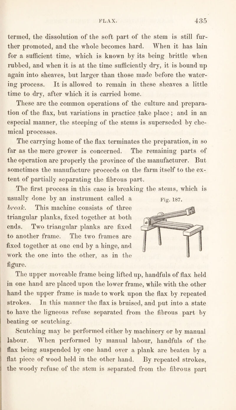 termed, the dissolution of the soft part of the stem is still fur¬ ther promoted, and the whole becomes hard. When it has lain for a sufficient time, which is known by its being brittle when rubbed, and when it is at the time sufficiently dry, it is bound up again into sheaves, but larger than those made before the water¬ ing process. It is allowed to remain in these sheaves a little time to dry, after which it is carried home. These are the common operations of the culture and prepara¬ tion of the flax, but variations in practice take place; and in an especial manner, the steeping of the stems is superseded by che¬ mical processes. The carrying home of the flax terminates the preparation, in so far as the mere grower is concerned. The remaining parts of the operation are properly the province of the manufacturer. But sometimes the manufacture proceeds on the farm itself to the ex¬ tent of partially separating the fibrous part. The first process in this case is breaking the stems, which is usually done by an instrument called a Fig. 187. break. This machine consists of three triangular planks, fixed together at both ends. Two triangular planks are fixed to another frame. The two frames are fixed together at one end by a hinge, and work the one into the other, as in the figure. The upper moveable frame being lifted up, handfuls of flax held in one hand are placed upon the lower frame, while with the other hand the upper frame is made to work upon the flax by repeated strokes. In this manner the flax is bruised, and put into a state to have the ligneous refuse separated from the fibrous part by beating or scutching. Scutching may be performed either by machinery or by manual labour. When performed by manual labour, handfuls of the flax being suspended by one hand over a plank are beaten by a flat piece of wood held in the other hand. By repeated strokes, the woody refuse of the stem is separated from the fibrous part