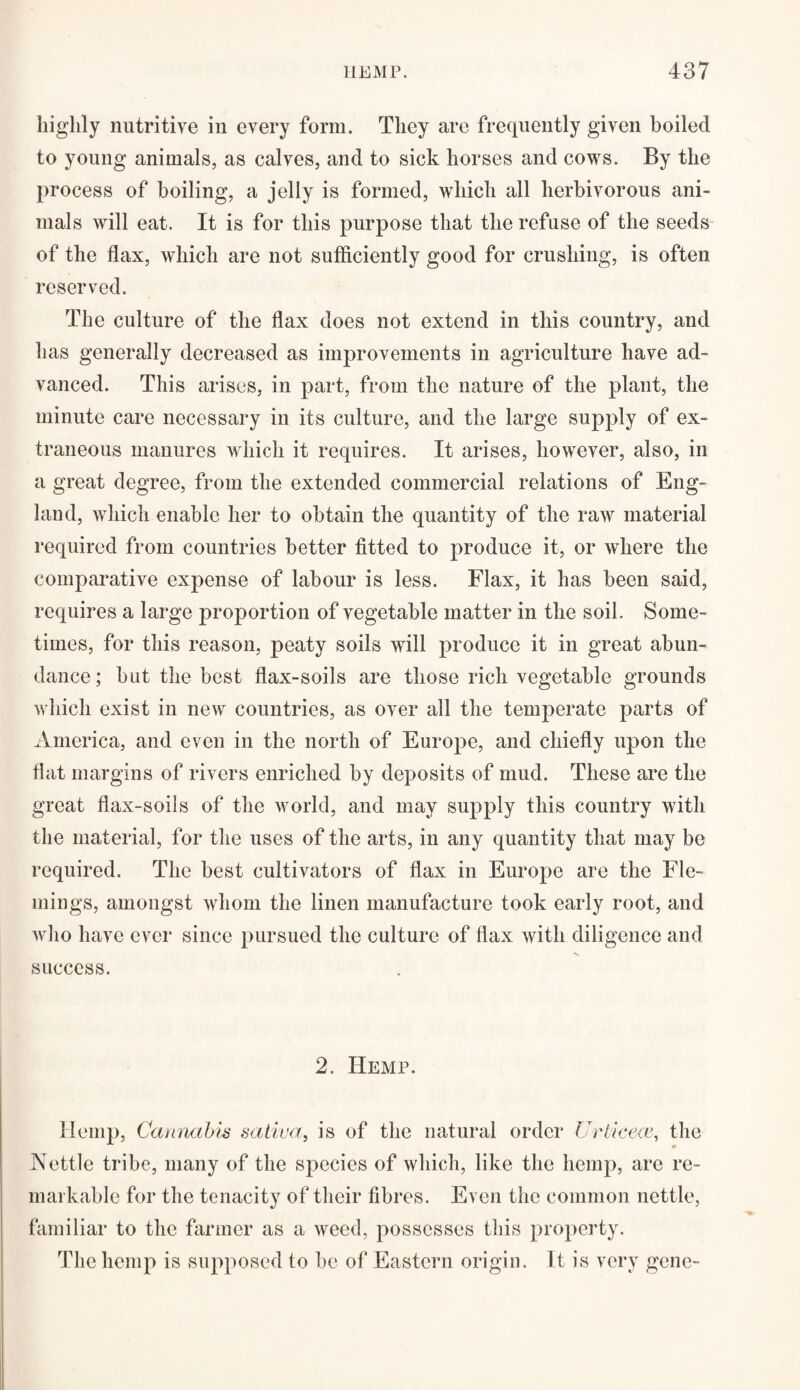 highly nutritive in every form. They are frequently given boiled to young animals, as calves, and to sick horses and cows. By the process of boiling, a jelly is formed, which all herbivorous ani¬ mals will eat. It is for this purpose that the refuse of the seeds of the flax, which are not sufficiently good for crushing, is often reserved. The culture of the flax does not extend in this country, and has generally decreased as improvements in agriculture have ad¬ vanced. This arises, in part, from the nature of the plant, the minute care necessary in its culture, and the large supply of ex¬ traneous manures which it requires. It arises, however, also, in a great degree, from the extended commercial relations of Eng¬ land, which enable her to obtain the quantity of the raw material required from countries better fitted to produce it, or where the comparative expense of labour is less. Flax, it has been said, requires a large proportion of vegetable matter in the soil. Some¬ times, for this reason, peaty soils will produce it in great abun¬ dance ; but the best flax-soils are those rich vegetable grounds which exist in new countries, as over all the temperate parts of America, and even in the north of Europe, and chiefly upon the flat margins of rivers enriched by deposits of mud. These are the great flax-soils of the world, and may supply this country with the material, for the uses of the arts, in any quantity that may be required. The best cultivators of flax in Europe are the Fle¬ mings, amongst whom the linen manufacture took early root, and who have ever since pursued the culture of flax with diligence and success. 2. Hemp. Hemp, Cannabis saliva, is of the natural order Urticeoe, the Nettle tribe, many of the species of which, like the hemp, are re¬ markable for the tenacity of their fibres. Even the common nettle, familiar to the farmer as a weed, possesses this property. The hemp is supposed to be of Eastern origin. It is very gene-