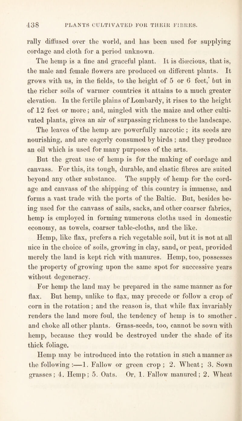 rally diffused over tlie world, and has been used for supplying cordage and cloth for a period unknown. The hemp is a fine and graceful plant. It is dioecious, that is, the male and female flowers are produced on different plants. It grows with us, in the fields, to the height of 5 or 6 feet,' but in the richer soils of warmer countries it attains to a much greater elevation. In the fertile plains of Lombardy, it rises to the height of 12 feet or more; and, mingled with the maize and other culti¬ vated plants, gives an air of surpassing richness to the landscape. The leaves of the hemp are powerfully narcotic ; its seeds are nourishing, and are eagerly consumed by birds ; and they produce an oil which is used for many purposes of the arts. But the great use of hemp is for the making of cordage and canvass. For this, its tough, durable, and elastic fibres are suited beyond any other substance. The supply of hemp for the cord¬ age and canvass of the shipping of this country is immense, and forms a vast trade with the ports of the Baltic. But, besides be¬ ing used for the canvass of sails, sacks, and other coarser fabrics, hemp is employed in forming numerous cloths used in domestic economy, as towels, coarser table-cloths, and the like. Hemp, like flax, prefers a rich vegetable soil, but it is not at all nice in the choice of soils, growing in clay, sand, or peat, provided merely the land is kept rich with manures. Hemp, too, possesses the property of growing upon the same spot for successive years without degeneracy. For hemp the land may be prepared in the same manner as for flax. But hemp, unlike to flax, may precede or follow a crop of corn in the rotation; and the reason is, that while flax invariably renders the land more foul, the tendency of hemp is to smother . and choke all other plants. Grass-seeds, too, cannot be sown with hemp, because they would be destroyed under the shade of its thick foliage. Hemp may be introduced into the rotation in such a manner as the following 1. Fallow or green crop; 2. Wheat; 3. Sown