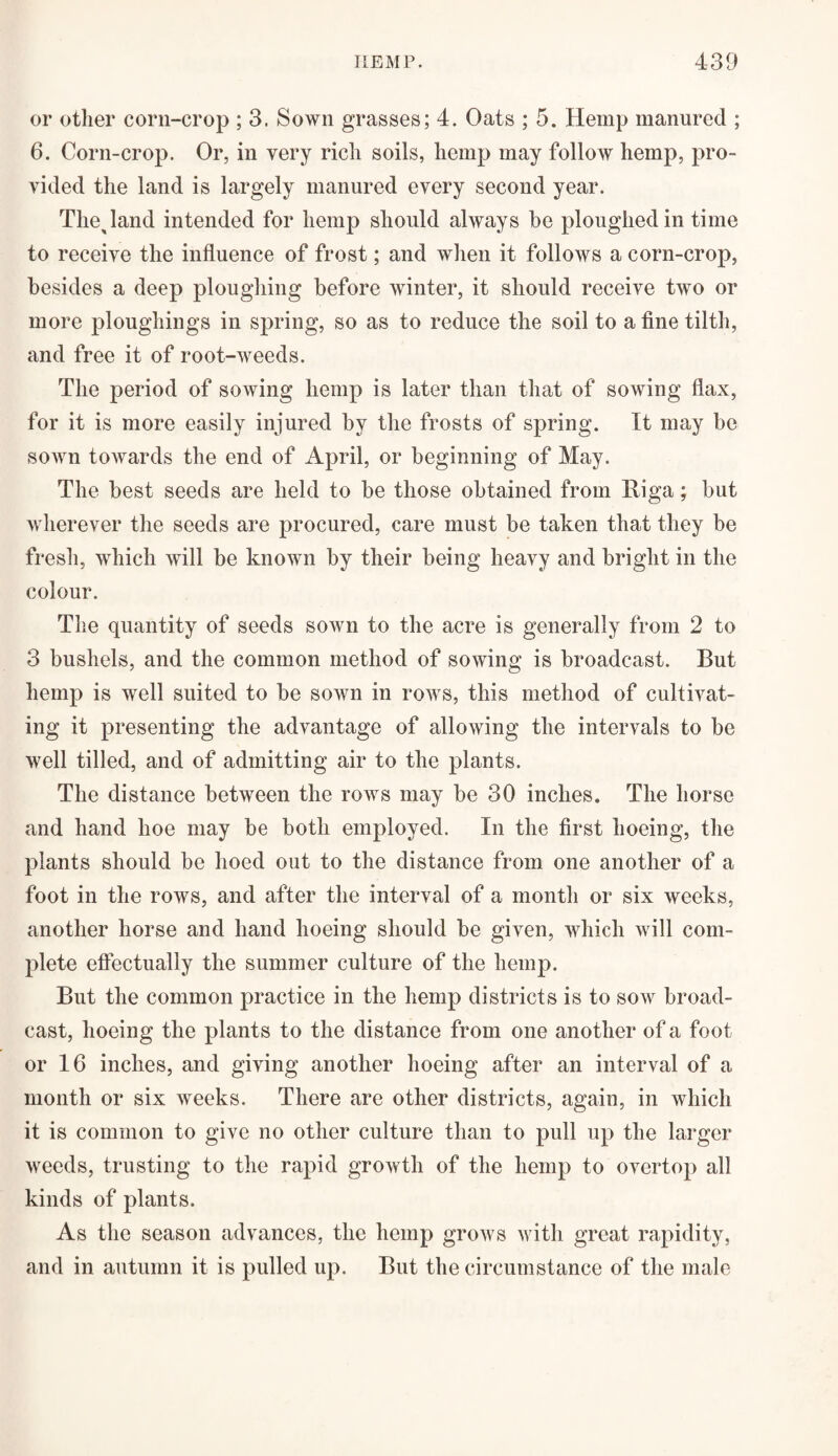 iiemp. or other corn-crop ; 3. Sown grasses; 4. Oats ; 5. Hemp manured ; 6. Corn-crop. Or, in very rich soils, hemp may follow hemp, pro¬ vided the land is largely manured every second year. Thejand intended for hemp should always be ploughed in time to receive the influence of frost; and when it follows a corn-crop, besides a deep ploughing before winter, it should receive two or more ploughings in spring, so as to reduce the soil to a fine tilth, and free it of root-weeds. The period of sowing hemp is later than that of sowing flax, for it is more easily injured by the frosts of spring. It may be soAvn towards the end of April, or beginning of May. The best seeds are held to be those obtained from Riga; but wherever the seeds are procured, care must be taken that they be fresh, which will be known by their being heavy and bright in the colour. The quantity of seeds sown to the acre is generally from 2 to 3 bushels, and the common method of sowing is broadcast. But hemp is well suited to be sown in rows, this method of cultivat¬ ing it presenting the advantage of allowing the intervals to be well tilled, and of admitting air to the plants. The distance between the rows may be 30 inches. The horse and hand hoe may be both employed. In the first hoeing, the plants should be hoed out to the distance from one another of a foot in the rows, and after the interval of a month or six weeks, another horse and hand hoeing should be given, which will com¬ plete effectually the summer culture of the hemp. But the common practice in the hemp districts is to sow broad¬ cast, hoeing the plants to the distance from one another of a foot or 16 inches, and giving another hoeing after an interval of a month or six weeks. There are other districts, again, in which it is common to give no other culture than to pull up the larger weeds, trusting to the rapid growth of the hemp to overtop all kinds of plants. As the season advances, the hemp grows with great rapidity, and in autumn it is pulled up. But the circumstance of the male