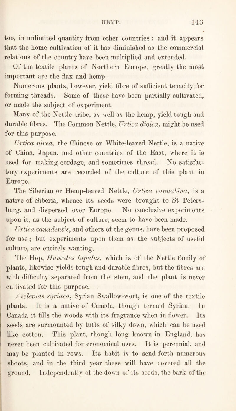 too, in unlimited quantity from other countries ; and it appears that the home cultivation of it has diminished as the commercial relations of the country have been multiplied and extended. Of the textile plants of Northern Europe, greatly the most important are the flax and hemp. Numerous plants, however, yield fibre of sufficient tenacity for forming threads. Some of these have been partially cultivated, or made the subject of experiment. Many of the Nettle tribe, as well as the hemp, yield tough and durable fibres. The Common Nettle, Urtica dioica, might be used for this purpose. Urtica nivea, the Chinese or White-leaved Nettle, is a native of China, Japan, and other countries of the East, where it is used for making cordage, and sometimes thread. No satisfac¬ tory experiments are recorded of the culture of this plant in Europe. The Siberian or Hemp-leaved Nettle, Urtica cannabina, is a native of Siberia, whence its seeds were brought to St Peters¬ burg, and dispersed over Europe. No conclusive experiments upon it, as the subject of culture, seem to have been made. Urtica canadensis, and others of the genus, have been proposed for use; but experiments upon them as the subjects of useful culture, are entirely wanting. The Hop, Humulus lupulus, which is of the Nettle family of plants, likewise yields tough and durable fibres, but the fibres are with difficulty separated from the stem, and the plant is never cultivated for this purpose. Asclepias syriaca, Syrian Swallow-wort, is one of the textile plants. It is a native of Canada, though termed Syrian. In Canada it fills the woods with its fragrance when in flower. Its seeds are surmounted by tufts of silky down, which can be used like cotton. This plant, though long known in England, has never been cultivated for economical uses. It is perennial, and may be planted in rows. Its habit is to send forth numerous shoots, and in the third year these will have covered all the ground. Independently of the down of its seeds, the bark of the