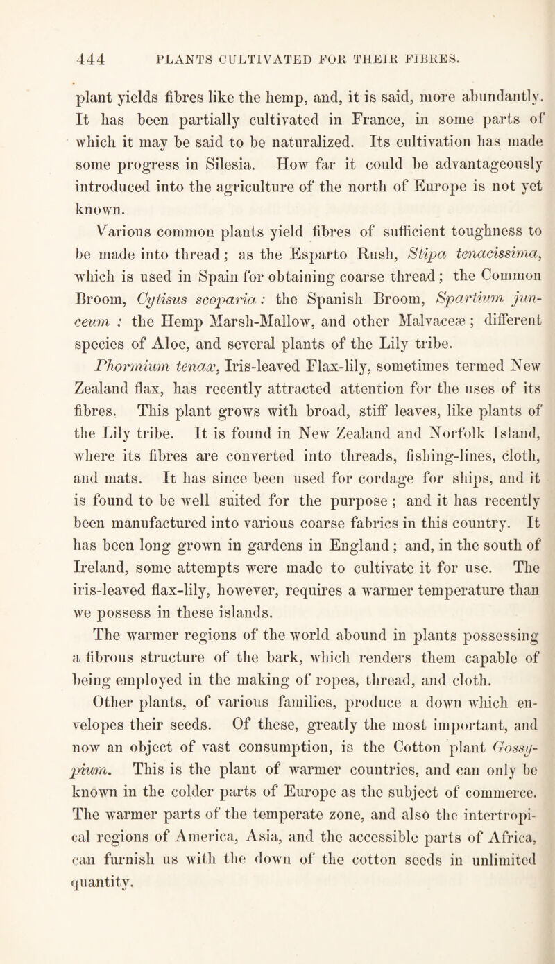 plant yields fibres like the hemp, and, it is said, more abundantly. It has been partially cultivated in France, in some parts of which it may be said to be naturalized. Its cultivation has made some progress in Silesia. How far it could be advantageously introduced into the agriculture of the north of Europe is not yet known. Various common plants yield fibres of sufficient toughness to be made into thread; as the Esparto Hush, Stipa tenacissima, which is used in Spain for obtaining coarse thread ; the Common Broom, Cytisus scoparia: the Spanish Broom, Spartium jim- ceum : the Hemp Marsli-Mallow, and other Malvaceae ; different species of Aloe, and several plants of the Lily tribe. Phormium tenaoc, Iris-leaved Flax-lily, sometimes termed New Zealand flax, has recently attracted attention for the uses of its fibres. This plant grows with broad, stiff leaves, like plants of the Lily tribe. It is found in New Zealand and Norfolk Island, where its fibres are converted into threads, fishing-lines, cloth, and mats. It has since been used for cordage for ships, and it is found to be well suited for the purpose; and it has recently been manufactured into various coarse fabrics in this country. It has been long grown in gardens in England; and, in the south of Ireland, some attempts were made to cultivate it for use. The iris-leaved flax-lily, however, requires a warmer temperature than we possess in these islands. The warmer regions of the world abound in plants possessing a fibrous structure of the bark, which renders them capable of being employed in the making of ropes, thread, and cloth. Other plants, of various families, produce a down which en¬ velopes their seeds. Of these, greatly the most important, and now an object of vast consumption, is the Cotton plant Gossy- pium. This is the plant of warmer countries, and can only be known in the colder parts of Europe as the subject of commerce. The warmer parts of the temperate zone, and also the intertropi- cal regions of America, Asia, and the accessible parts of Africa, can furnish us with the down of the cotton seeds in unlimited quantity.