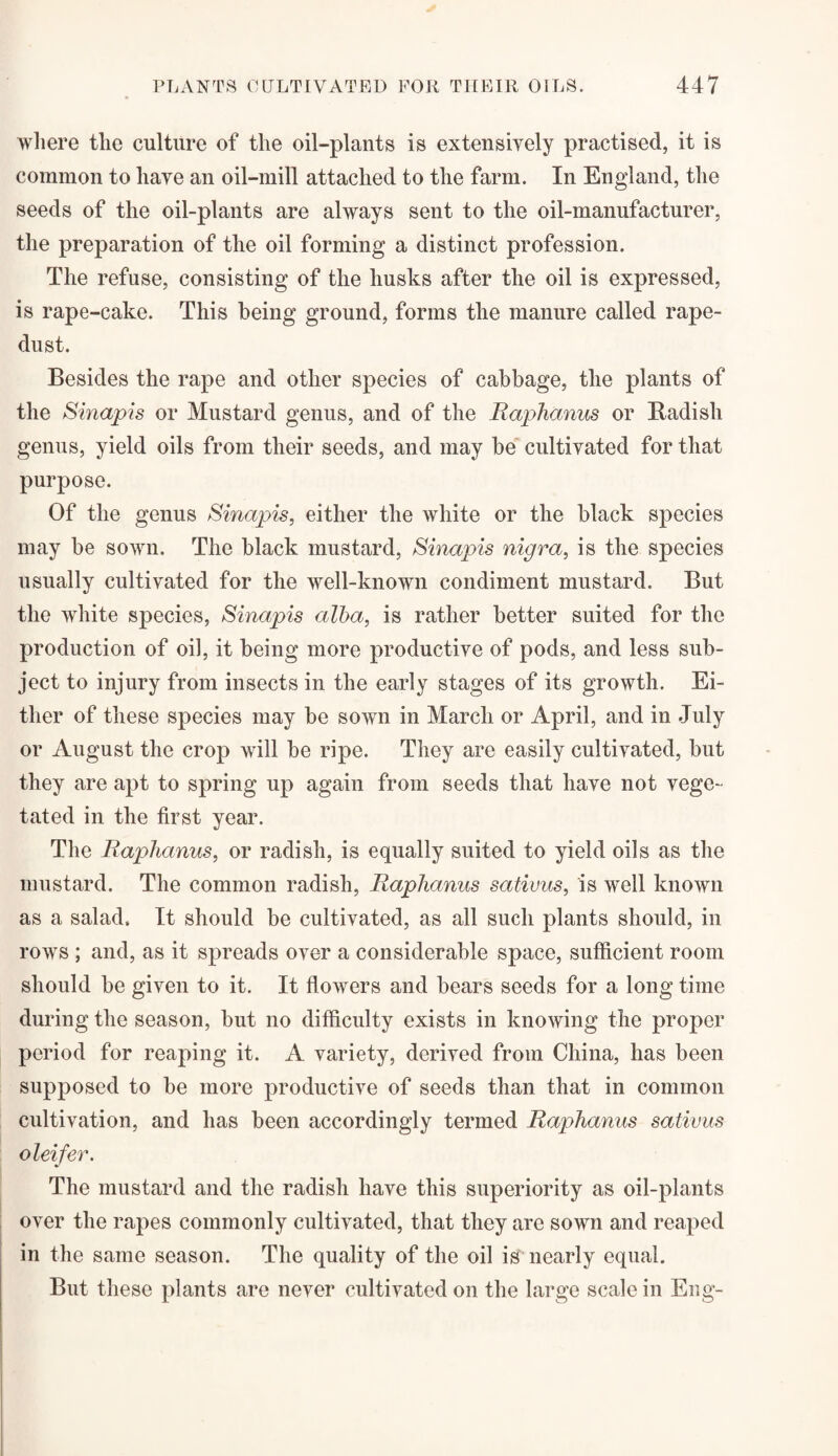 where the culture of the oil-plants is extensively practised, it is common to liaye an oil-mill attached to the farm. In England, the seeds of the oil-plants are always sent to the oil-manufacturer, the preparation of the oil forming a distinct profession. The refuse, consisting of the husks after the oil is expressed, is rape-cake. This being ground, forms the manure called rape- dust. Besides the rape and other species of cabbage, the plants of the Sinapis or Mustard genus, and of the Raphanus or Badish genus, yield oils from their seeds, and may be cultivated for that purpose. Of the genus £'inapis, either the white or the black species may be sown. The black mustard, Sinapis nigra, is the species usually cultivated for the well-known condiment mustard. But the white species, Sinapis alba, is rather better suited for the production of oil, it being more productive of pods, and less sub¬ ject to injury from insects in the early stages of its growth. Ei¬ ther of these species may be sown in March or April, and in July or August the crop will be ripe. They are easily cultivated, but they are apt to spring up again from seeds that have not vege¬ tated in the first year. The Raphanus, or radish, is equally suited to yield oils as the mustard. The common radish, Raphanus sativus, is well known as a salad. It should be cultivated, as all such plants should, in rows ; and, as it spreads over a considerable space, sufficient room should be given to it. It flowers and bears seeds for a long time during the season, but no difficulty exists in knowing the proper period for reaping it. A variety, derived from China, has been supposed to be more productive of seeds than that in common cultivation, and has been accordingly termed Raphanus sativus oleifer. The mustard and the radish have this superiority as oil-plants over the rapes commonly cultivated, that they are sown and reaped in the same season. The quality of the oil is nearly equal. But these plants are never cultivated on the large scale in Eng-