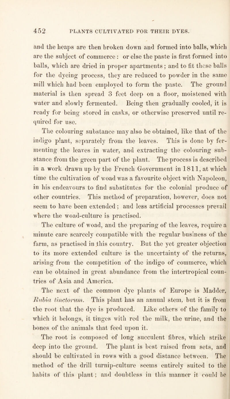 and the heaps are then broken down and formed into halls, which are the subject of commerce : or else the paste is first formed into balls, which are dried in proper apartments ; and to fit these balls for the dyeing process, they are reduced to powder in the same mill which had been employed to form the paste. The ground material is then spread 3 feet deep on a floor, moistened with water and slowly fermented. Being then gradually cooled, it is ready for being stored in casks, or otherwise preserved until re¬ quired for use. The colouring substance may also be obtained, like that of the indigo plant, separately from the leaves. This is done by fer¬ menting the leaves in water, and extracting the colouring sub¬ stance from the green part of the plant. The process is described in a work drawn up by the French Government in 1811, at which time the cultivation of woad was a favourite object with Napoleon, in his endeavours to find substitutes for the colonial produce of other countries. This method of preparation, however, does not seem to have been extended; and less artificial processes prevail where the woad-culture is jmactised. The culture of woad, and the preparing of the leaves, require a minute care scarcely compatible with the regular business of the farm, as practised in this country. But the yet greater objection to its more extended culture is the uncertainty of the returns, arising from the competition of the indigo of commerce, which can be obtained in great abundance from the intertropical coun¬ tries of Asia and America. The next of the common dye plants of Europe is Madder, Rubia tinctorum. This plant has an annual stem, but it is from the root that the dye is produced. Like others of the family to which it belongs, it tinges with red the milk, the urine, and the bones of the animals that feed upon it. The root is composed of long succulent fibres, which strike deep into the ground. The plant is best raised from sets, and should be cultivated in rows with a good distance between. The method of the drill turnip-culture seems entirely suited to the habits of this plant; and doubtless in this manner it could be