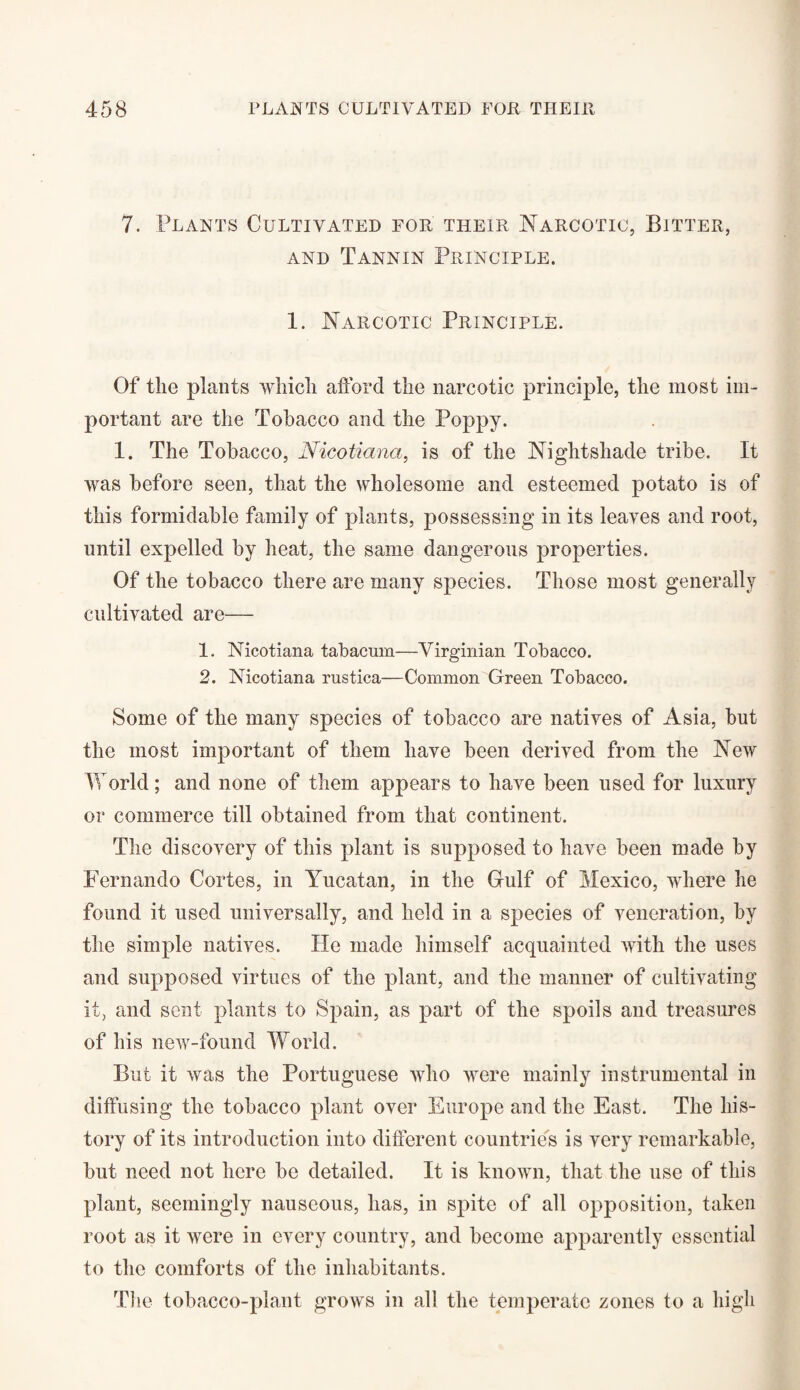 7. Plants Cultivated for their Narcotic, Bitter, and Tannin Principle. 1. Narcotic Principle. Of the plants which afford tlie narcotic principle, the most im¬ portant are the Tobacco and the Poppy. 1. The Tobacco, Nicotiana, is of the Nightshade tribe. It was before seen, that the wholesome and esteemed potato is of this formidable family of plants, possessing in its leaves and root, until expelled by heat, the same dangerous properties. Of the tobacco there are many species. Those most generally cultivated are— 1. Nicotiana tabacum—Virginian Tobacco. 2. Nicotiana rustica—Common Green Tobacco. Some of the many species of tobacco are natives of Asia, but the most important of them have been derived from the New World; and none of them appears to have been used for luxury or commerce till obtained from that continent. The discovery of this plant is supposed to have been made by Fernando Cortes, in Yucatan, in the Gulf of Mexico, where he found it used universally, and held in a species of veneration, by the simple natives. He made himself acquainted with the uses and supposed virtues of the plant, and the manner of cultivating it, and sent plants to Spain, as part of the spoils and treasures of his new-found World. But it was the Portuguese who were mainly instrumental in diffusing the tobacco plant over Europe and the East. The his¬ tory of its introduction into different countries is very remarkable, but need not here be detailed. It is known, that the use of this plant, seemingly nauseous, has, in spite of all opposition, taken root as it were in every country, and become apparently essential to the comforts of the inhabitants. The tobacco-plant grows in all the temperate zones to a high