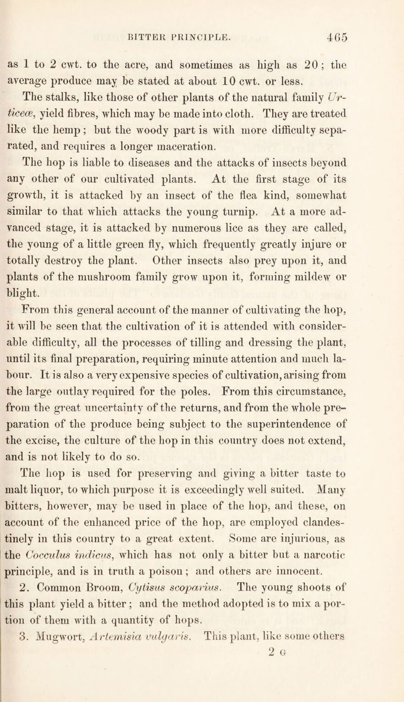 as 1 to 2 cwt. to the acre, and sometimes as high as 20 ; the average produce may be stated at about 10 cwt. or less. The stalks, like those of other plants of the natural family Ur- ticece, yield fibres, which may be made into cloth. They are treated like the hemp; but the woody part is with more difficulty sepa¬ rated, and requires a longer maceration. The hop is liable to diseases and the attacks of insects beyond any other of our cultivated plants. At the first stage of its growth, it is attacked by an insect of the flea kind, somewhat similar to that which attacks the young turnip. At a more ad¬ vanced stage, it is attacked by numerous lice as they are called, the young of a little green fly, which frequently greatly inj ure or totally destroy the plant. Other insects also prey upon it, and plants of the mushroom family grow upon it, forming mildew or blight. From this general account of the manner of cultivating the hop, it will be seen that the cultivation of it is attended with consider¬ able difficulty, all the processes of tilling and dressing the plant, until its final preparation, requiring minute attention and much la¬ bour. It is also a very expensive species of cultivation, arising from the large outlay required for the poles. From this circumstance, from the great uncertainty of the returns, and from the whole pre¬ paration of the produce being subject to the superintendence of the excise, the culture of the hop in this country does not extend, and is not likely to do so. The hop is used for preserving and giving a bitter taste to malt liquor, to which purpose it is exceedingly well suited. Many bitters, however, may be used in place of the hop, and these, on account of the enhanced price of the hop, are employed clandes¬ tinely in this country to a great extent. Some are injurious, as the Cocculus indicus, which has not only a bitter but a narcotic principle, and is in truth a poison; and others are innocent. 2. Common Broom, Cytisus scoparius. The young shoots of this plant yield a bitter ; and the method adopted is to mix a por¬ tion of them with a quantity of hops. 3. Mugwort, Artemisia vulgaris. This plant, like some others 2 G