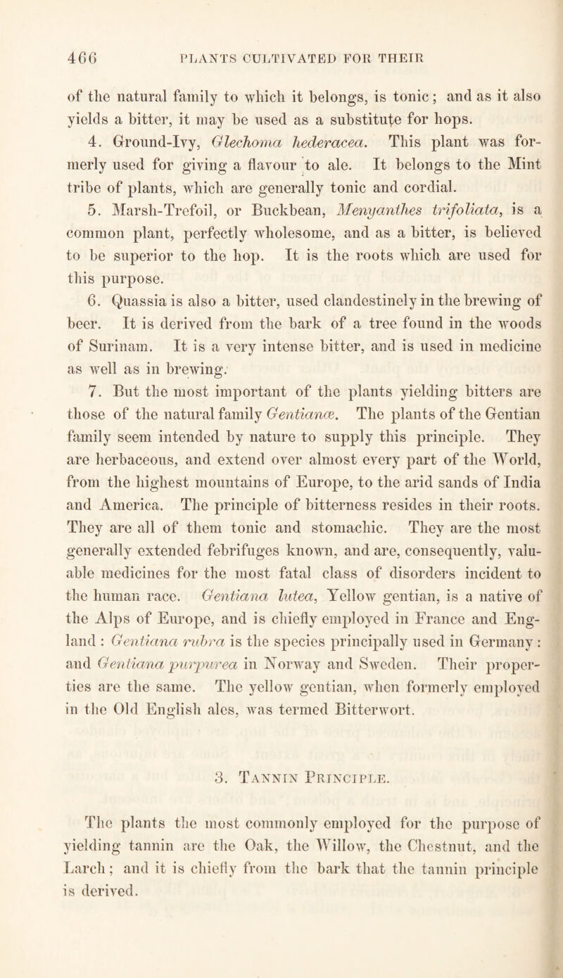 of the natural family to which it belongs, is tonic; and as it also yields a bitter, it may be used as a substitute for hops. 4. Gfround-Ivy, Glechoma hederacea. This plant was for¬ merly used for giving a flavour to ale. It belongs to the Mint tribe of plants, which are generally tonic and cordial. 5. Marsh-Trefoil, or Buckbean, Menyanthes trifoliata, is a common plant, perfectly wholesome, and as a bitter, is believed to be superior to the hop. It is the roots which are used for this purpose. 6. Quassia is also a bitter, used clandestinely in the brewing of beer. It is derived from the bark of a tree found in the woods of Surinam. It is a very intense bitter, and is used in medicine as well as in brewing. 7. But the most important of the plants yielding bitters are those of the natural family Gentiance. The plants of the Gentian family seem intended by nature to supply this principle. They are herbaceous, and extend over almost every part of the World, from the highest mountains of Europe, to the arid sands of India and America. The principle of bitterness resides in their roots. They are all of them tonic and stomachic. They are the most generally extended febrifuges known, and are, consequently, valu¬ able medicines for the most fatal class of disorders incident to the human race. Gentiana lutea, Yellow gentian, is a native of the Alps of Europe, and is chiefly employed in France and Eng¬ land : Gentiana rubra is the species principally used in Germany : and Gentiana purpurea in Norway and Sweden. Their proper¬ ties are the same. The yellow gentian, when formerly employed in the Old English ales, was termed Bitterwort. 3. Tannin Principle. The plants the most commonly employed for the purpose of yielding tannin are the Oak, the Willow, the Chestnut, and the Larch; and it is chiefly from the bark that the tannin principle is derived.