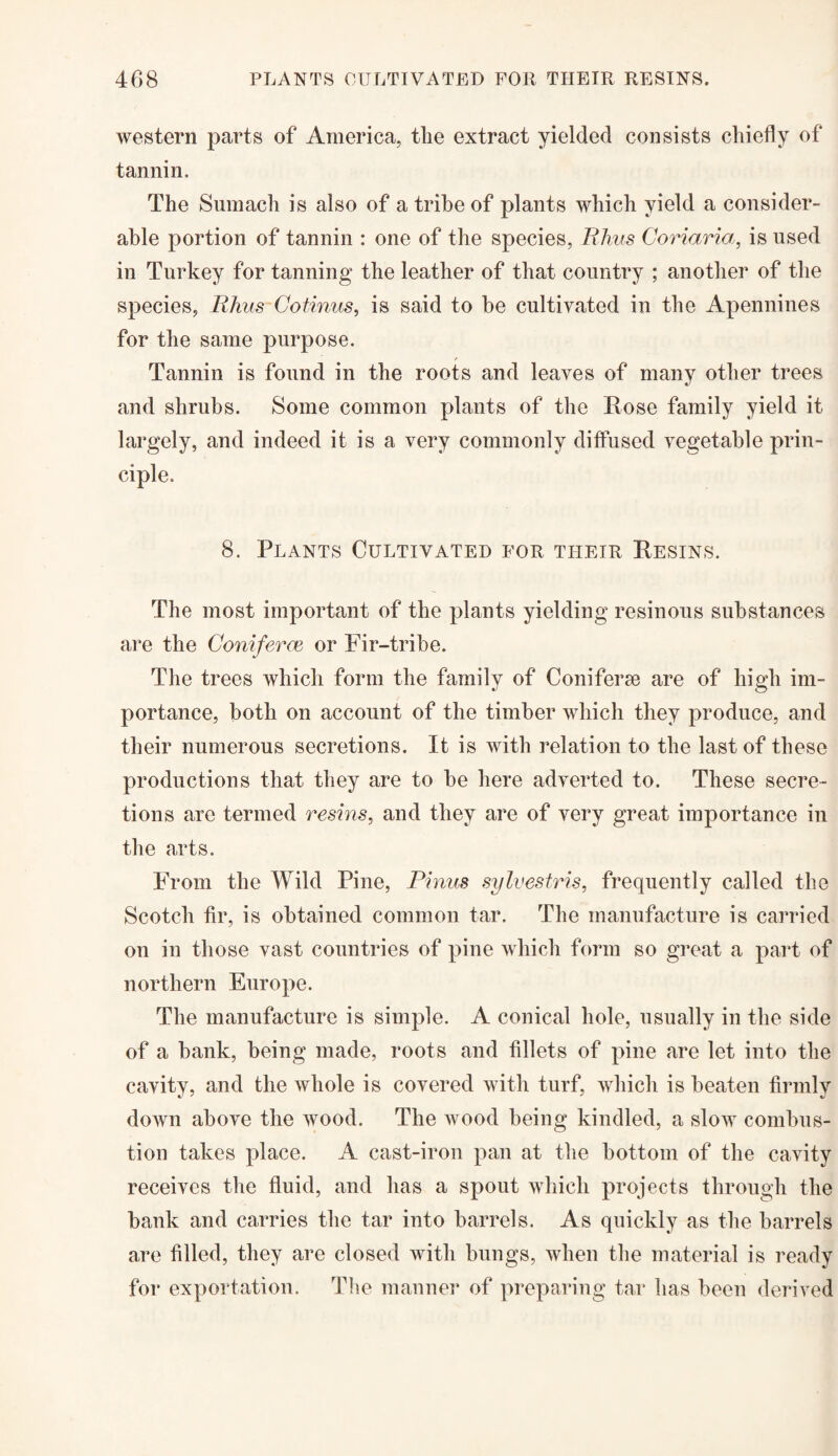 western parts of America, the extract yielded consists chiefly of tannin. The Sumach is also of a tribe of plants which yield a consider¬ able portion of tannin : one of the species, Rhus Coriaria, is used in Turkey for tanning the leather of that country ; another of the species, Rhus Cotinus, is said to be cultivated in the Apennines for the same purpose. Tannin is found in the roots and leaves of many other trees and shrubs. Some common plants of the Rose family yield it largely, and indeed it is a very commonly diffused vegetable prin¬ ciple. 8. Plants Cultivated for their Resins. The most important of the plants yielding resinous substances are the Goniferce or Fir-tribe. The trees which form the family of Coniferse are of high im¬ portance, both on account of the timber which they produce, and their numerous secretions. It is with relation to the last of these productions that they are to be here adverted to. These secre¬ tions are termed resins, and they are of very great importance in the arts. From the Wild Pine, Firms sylvestris, frequently called the Scotch fir, is obtained common tar. The manufacture is carried on in those vast countries of pine which form so great a part of northern Europe. The manufacture is simple. A conical hole, usually in the side of a bank, being made, roots and fillets of pine are let into the cavity, and the whole is covered with turf, which is beaten firmly down above the wood. The wood being kindled, a slow combus¬ tion takes place. A cast-iron pan at the bottom of the cavity receives the fluid, and has a spout which projects through the bank and carries the tar into barrels. As quickly as the barrels are filled, they are closed with bungs, when the material is ready for exportation. The manner of preparing tar has been derived