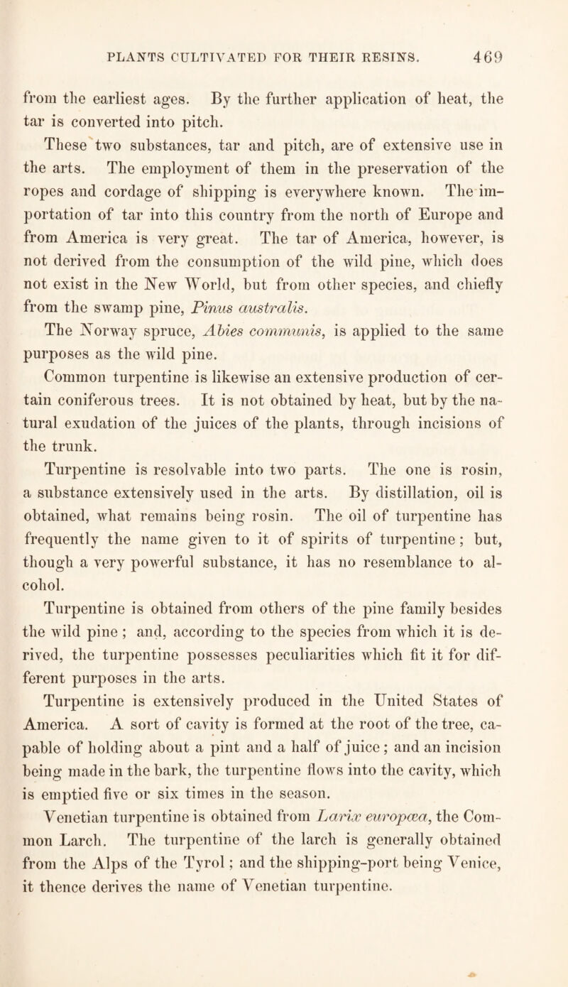 from the earliest ages. By the further application of heat, the tar is converted into pitch. These two substances, tar and pitch, are of extensive use in the arts. The employment of them in the preservation of the ropes and cordage of shipping is everywhere known. The im¬ portation of tar into this country from the north of Europe and from America is very great. The tar of America, however, is not derived from the consumption of the wild pine, which does not exist in the New World, but from other species, and chiefly from the swamp pine, Pinus australis. The Norway spruce, Abies communis, is applied to the same purposes as the wild pine. Common turpentine is likewise an extensive production of cer¬ tain coniferous trees. It is not obtained by heat, but by the na¬ tural exudation of the juices of the plants, through incisions of the trunk. Turpentine is resolvable into two parts. The one is rosin, a substance extensively used in the arts. By distillation, oil is obtained, what remains being rosin. The oil of turpentine has frequently the name given to it of spirits of turpentine; but, though a very powerful substance, it has no resemblance to al¬ cohol. Turpentine is obtained from others of the pine family besides the wild pine ; and, according to the species from which it is de¬ rived, the turpentine possesses peculiarities which fit it for dif¬ ferent purposes in the arts. Turpentine is extensively produced in the United States of America. A sort of cavity is formed at the root of the tree, ca¬ pable of holding about a pint and a half of juice ; and an incision being made in the bark, the turpentine flows into the cavity, which is emptied five or six times in the season. Venetian turpentine is obtained from Larioc europcea, the Com¬ mon Larch. The turpentine of the larch is generally obtained from the Alps of the Tyrol; and the shipping-port being Venice, it thence derives the name of Venetian turpentine.