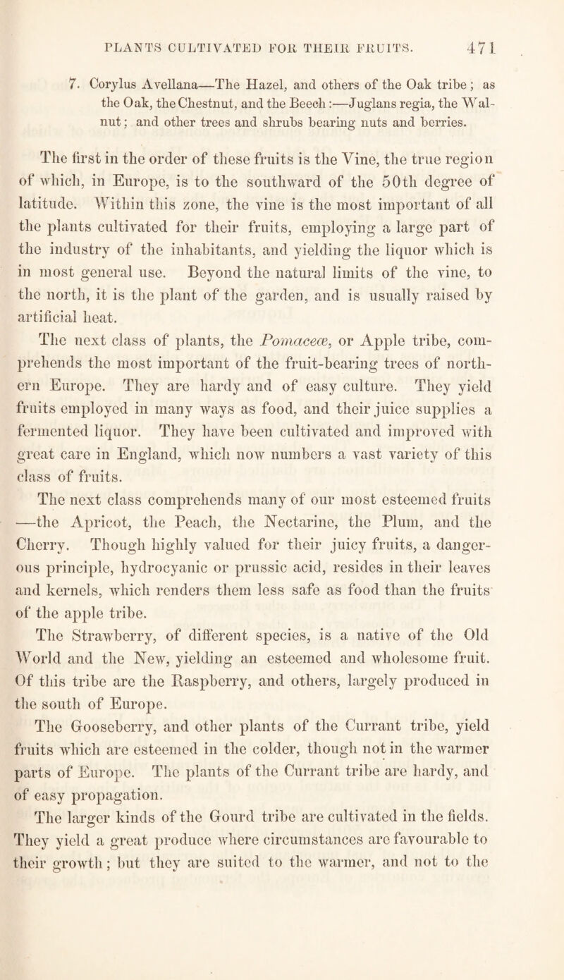 7. Corylus Avellana—The Hazel, and others of the Oak tribe ; as the Oak, the Chestnut, and the Beech :—Juglans regia, the Wal¬ nut ; and other trees and shrubs bearing nuts and berries. The first in the order of these fruits is the Vine, the true region of which, in Europe, is to the southward of the 50tli degree of latitude. Within this zone, the vine is the most important of all the plants cultivated for their fruits, employing a large part of the industry of the inhabitants, and yielding the liquor which is in most general use. Beyond the natural limits of the vine, to the north, it is the plant of the garden, and is usually raised by artificial heat. The next class of plants, the Pomacece, or Apple tribe, com¬ prehends the most important of the fruit-bearing trees of north¬ ern Europe. They are hardy and of easy culture. They yield fruits employed in many ways as food, and their juice supplies a fermented liquor. They have been cultivated and improved with great care in England, which now numbers a vast variety of this class of fruits. The next class comprehends many of our most esteemed fruits —the Apricot, the Peach, the Nectarine, the Plum, and the Cherry. Though highly valued for their juicy fruits, a danger¬ ous principle, hydrocyanic or prussic acid, resides in their leaves and kernels, which renders them less safe as food than the fruits of the apple tribe. The Strawberry, of different species, is a native of the Old World and the New, yielding an esteemed and wholesome fruit. Of this tribe are the Baspberry, and others, largely produced in the south of Europe. The Gooseberry, and other plants of the Currant tribe, yield fruits which are esteemed in the colder, though notin the warmer parts of Europe. The plants of the Currant tribe are hardy, and of easy propagation. The larger kinds of the Gourd tribe are cultivated in the fields. They yield a great produce where circumstances are favourable to their growth; but they are suited to the warmer, and not to the