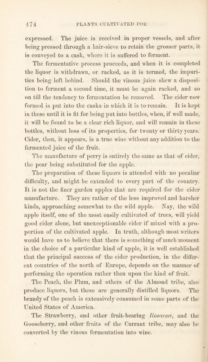 expressed. The juice is received in proper vessels, and after being pressed through a hair-sieve to retain the grosser parts, it is conveyed to a cask, where it is suffered to ferment. The fermentative process proceeds, and when it is completed the liquor is withdrawn, or racked, as it is termed, the impuri¬ ties being left behind. Should the vinous juice shew a disposi¬ tion to ferment a second time, it must be again racked, and so on till the tendency to fermentation be removed. The cider now formed is put into the casks in which it is to remain. It is kept in these until it is fit for being put into bottles, when, if well made, it will be found to be a clear rich liquor, and will remain in these bottles, without loss of its properties, for twenty or thirty years. Cider, then, it appears, is a true wine without any addition to the fermented juice of the fruit. The manufacture of perry is entirely the same as that of cider, the pear being substituted for the apple. The preparation of these liquors is attended with no peculiar difficulty, and might be extended to every part of the country. It is not the finer garden apples that are required for the cider manufacture. They are rather of the less improved and harsher kinds, approaching somewhat to the wild apple. Nay, the wild apple itself, one of the most easily cultivated of trees, will yield good cider alone, but unexceptionable cider if mixed with a y>ro- portion of the cultivated apple. In truth, although most writers would have us to believe that there is something of much moment in the choice of a particular kind of apple, it is well established that the principal success of the cider production, in the differ¬ ent countries of the north of Europe, depends on the manner of performing the operation rather than upon the kind of fruit. The Peach, the Plum, and others of the Almond tribe, also produce liquors, but these are generally distilled liquors. The brandy of the peach is extensively consumed in some parts of the United States of America. The Strawberry, and other fruit-bearing liosacece, and the Gooseberry, and other fruits of the Currant tribe, may also be converted by the vinous fermentation into wine.