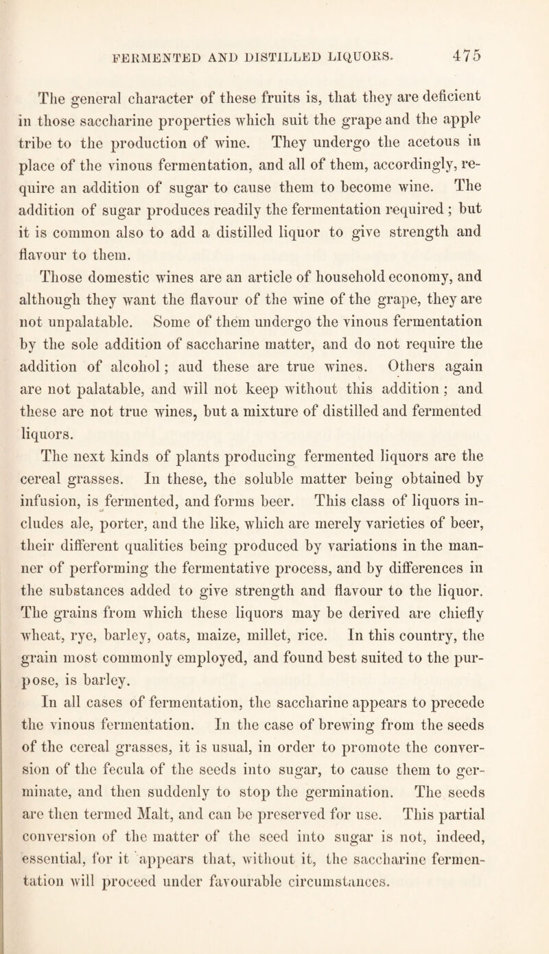 The general character of these fruits is, that they are deficient in those saccharine properties which suit the grape and the apple tribe to the production of wine. They undergo the acetous in place of the vinous fermentation, and all of them, accordingly, re¬ quire an addition of sugar to cause them to become wine. The addition of sugar produces readily the fermentation required ; but it is common also to add a distilled liquor to give strength and flavour to them. Those domestic wines are an article of household economy, and although they want the flavour of the wine of the grape, they are not unpalatable. Some of them undergo the vinous fermentation by the sole addition of saccharine matter, and do not require the addition of alcohol; aud these are true wines. Others again are not palatable, and will not keep without this addition; and these are not true wines, but a mixture of distilled and fermented liquors. The next kinds of plants producing fermented liquors are the cereal grasses. In these, the soluble matter being obtained by infusion, is fermented, and forms beer. This class of liquors in¬ cludes ale, porter, and the like, which are merely varieties of beer, their different qualities being produced by variations in the man¬ ner of performing the fermentative process, and by differences in the substances added to give strength and flavour to the liquor. The grains from which these liquors may he derived are chiefly wheat, rye, barley, oats, maize, millet, rice. In this country, the grain most commonly employed, and found best suited to the pur¬ pose, is barley. In all cases of fermentation, the saccharine appears to precede the vinous fermentation. In the case of brewing from the seeds of the cereal grasses, it is usual, in order to promote the conver¬ sion of the fecula of the seeds into sugar, to cause them to ger¬ minate, and then suddenly to stop the germination. The seeds are then termed Malt, and can be preserved for use. This partial conversion of the matter of the seed into sugar is not, indeed, essential, for it appears that, without it, the saccharine fermen¬ tation Avill proceed under favourable circumstances.