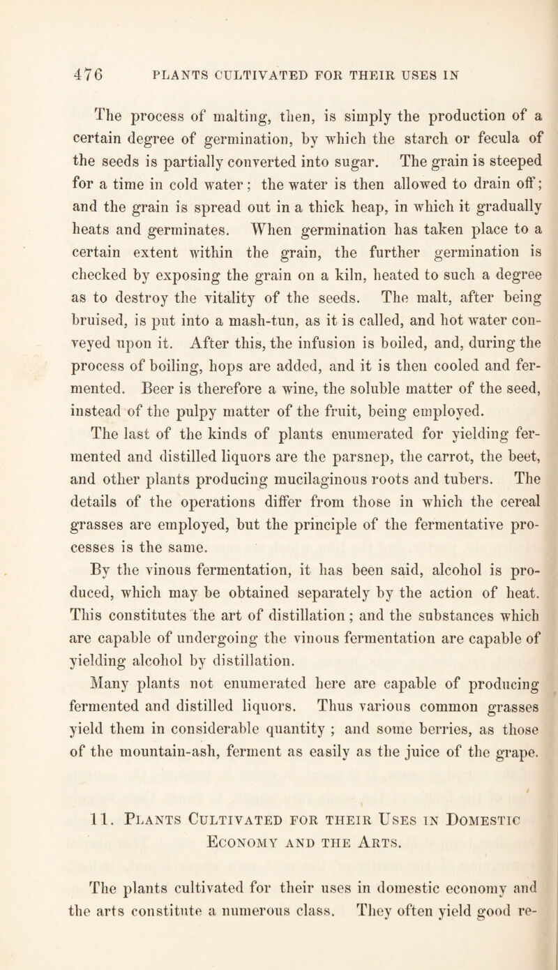 The process of malting, then, is simply the production of a certain degree of germination, by which the starch or fecula of the seeds is partially converted into sugar. The grain is steeped for a time in cold water; the water is then allowed to drain off; and the grain is spread out in a thick heap, in which it gradually heats and germinates. When germination has taken place to a certain extent within the grain, the further germination is checked by exposing the grain on a kiln, heated to such a degree as to destroy the vitality of the seeds. The malt, after being bruised, is put into a mash-tun, as it is called, and hot water con¬ veyed upon it. After this, the infusion is boiled, and, during the process of boiling, hops are added, and it is then cooled and fer¬ mented. Beer is therefore a wine, the soluble matter of the seed, instead of the pulpy matter of the fruit, being employed. The last of the kinds of plants enumerated for yielding fer¬ mented and distilled liquors are the parsnep, the carrot, the beet, and other plants producing mucilaginous roots and tubers. The details of the operations differ from those in which the cereal grasses are employed, but the principle of the fermentative pro¬ cesses is the same. By the vinous fermentation, it has been said, alcohol is pro¬ duced, which may be obtained separately by the action of heat. This constitutes the art of distillation; and the substances which are capable of undergoing the vinous fermentation are capable of yielding alcohol by distillation. Many plants not enumerated here are capable of producing fermented and distilled liquors. Thus various common grasses yield them in considerable quantity ; and some berries, as those of the mountain-ash, ferment as easily as the juice of the grape. 11. Plants Cultivated for their Uses in Domestic Economy and the Arts. The plants cultivated for their uses in domestic economy and the arts constitute a numerous class. They often yield good re-