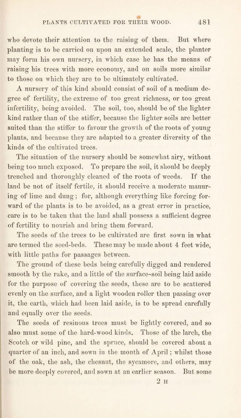 who devote their attention to the raising of them. But where planting is to he carried on upon an extended scale, the planter may form his own nursery, in which case he has the means of raising his trees with more economy, and on soils more similar to those on which they are to be ultimately cultivated. A nursery of this kind should consist of soil of a medium de¬ gree of fertility, the extreme of too great richness, or too great infertility, being avoided. The soil, too, should be of the lighter kind rather than of the stiffen, because the lighter soils are better suited than the stiffen to favour the growth of the roots of young plants, and because they are adapted to a greater diversity of the kinds of the cultivated trees. The situation of the nursery should be somewhat airy, without being too much exposed. To prepare the soil, it should be deeply trenched and thoroughly cleaned of the roots of weeds. If the land be not of itself fertile, it should receive a moderate manur¬ ing of lime and dung ; for, although everything like forcing for¬ ward of the plants is to be avoided, as a great error in practice, care is to be taken that the land shall possess a sufficient degree of fertility to nourish and bring them forward. The seeds of the trees to be cultivated are first sown in what are termed the seed-beds. These may be made about 4 feet wide, with little paths for passages between. The ground of these beds being carefully digged and rendered smooth by the rake, and a little of the surface-soil being laid aside for the purpose of covering the seeds, these are to be scattered evenly on the surface, and a light wooden roller then passing over it, the earth, which had been laid aside, is to be spread carefully and equally over the seeds. The seeds of resinous trees must be lightly covered, and so also must some of the hard-wood kinds. Those of the larch, the Scotch or wild pine, and the spruce, should be covered about a quarter of an inch, and sown in the month of April ; whilst those of the oak, the ash, the chesnut, the sycamore, and others, may be more deeply covered, and sown at an earlier season. But some 2 H