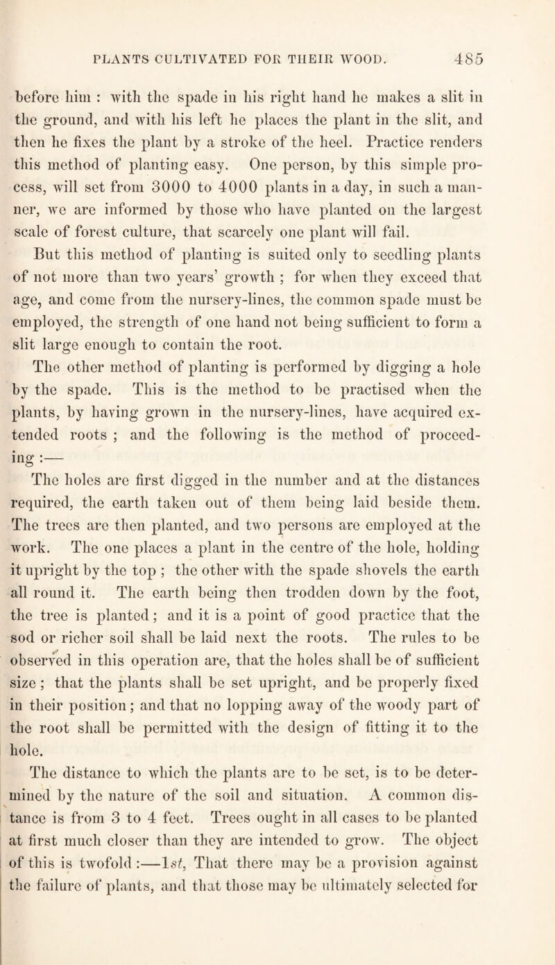 before him : with the spade in his right hand he makes a slit in the ground, and with his left he places the plant in the slit, and then he fixes the plant by a stroke of the heel. Practice renders this method of planting easy. One person, by this simple pro¬ cess, will set from 3000 to 4000 plants in a day, in such a man¬ ner, we are informed by those who have planted on the largest scale of forest culture, that scarcely one plant will fail. But this method of planting is suited only to seedling plants of not more than two years’ growth ; for when they exceed that age, and come from the nursery-lines, the common spade must be employed, the strength of one hand not being sufficient to form a slit large enough to contain the root. The other method of planting is performed by digging a hole by the spade. This is the method to be practised when the plants, by having grown in the nursery-lines, have acquired ex¬ tended roots ; and the following is the method of proceed¬ ing :— The holes are first digged in the number and at the distances required, the earth taken out of them being laid beside them. The trees are then planted, and two persons are employed at the work. The one places a plant in the centre of the hole, holding it upright by the top ; the other with the spade shovels the earth all round it. The earth being then trodden down by the foot, the tree is planted; and it is a point of good practice that the sod or richer soil shall be laid next the roots. The rules to be observed in this operation are, that the holes shall be of sufficient size ; that the plants shall be set upright, and be properly fixed in their position; and that no lopping away of the woody part of the root shall be permitted with the design of fitting it to the hole. The distance to which the plants are to be set, is to be deter¬ mined by the nature of the soil and situation. A common dis¬ tance is from 3 to 4 feet. Trees ought in all cases to be planted at first much closer than they are intended to grow. The object of this is twofold :—1st, That there may be a provision against the failure of plants, and that those may be ultimately selected for