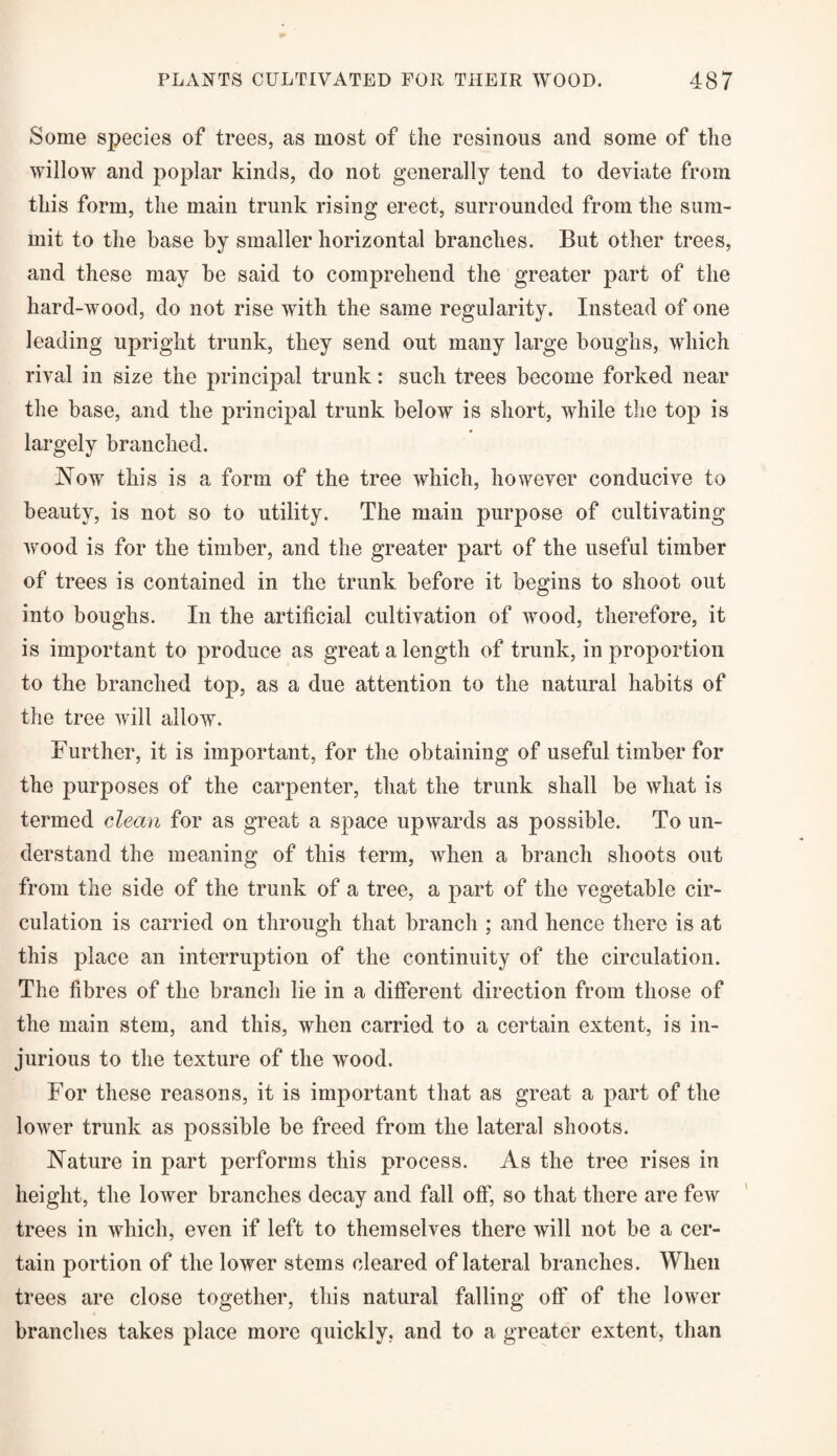 Some species of trees, as most of the resinous and some of the willow and poplar kinds, do not generally tend to deviate from this form, the main trunk rising erect, surrounded from the sum¬ mit to the base by smaller horizontal branches. But other trees, and these may be said to comprehend the greater part of the hard-wood, do not rise with the same regularity. Instead of one leading upright trunk, they send out many large boughs, which rival in size the principal trunk: such trees become forked near the base, and the principal trunk below is short, while the top is largely branched. Now this is a form of the tree which, however conducive to beauty, is not so to utility. The main purpose of cultivating wood is for the timber, and the greater part of the useful timber of trees is contained in the trunk before it begins to shoot out into boughs. In the artificial cultivation of wood, therefore, it is important to produce as great a length of trunk, in proportion to the branched top, as a due attention to the natural habits of the tree will allow. Further, it is important, for the obtaining of useful timber for the purposes of the carpenter, that the trunk shall be what is termed clean for as great a space upwards as possible. To un¬ derstand the meaning of this term, when a branch shoots out from the side of the trunk of a tree, a part of the vegetable cir¬ culation is carried on through that branch ; and hence there is at this place an interruption of the continuity of the circulation. The fibres of the branch lie in a different direction from those of the main stem, and this, when carried to a certain extent, is in¬ jurious to the texture of the wood. For these reasons, it is important that as great a part of the lower trunk as possible be freed from the lateral shoots. Nature in part performs this process. As the tree rises in height, the lower branches decay and fall off, so that there are few trees in which, even if left to themselves there will not be a cer¬ tain portion of the lower stems cleared of lateral branches. When trees are close together, this natural falling off of the lower branches takes place more quickly, and to a greater extent, than