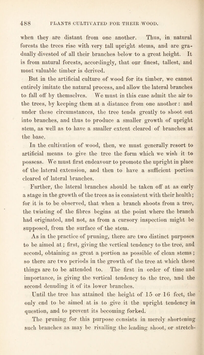 when they are distant from one another. Thus, in natural forests the trees rise with very tall upright steins, and are gra¬ dually divested of all their branches below to a great height. It is from natural forests, accordingly, that our finest, tallest, and most valuable timber is derived. But in the artificial culture of wood for its timber, we cannot entirely imitate the natural process, and allow the lateral branches to fall off by themselves. We must in this case admit the air to the trees, by keeping them at a distance from one another : and under these circumstances, the tree tends greatly to shoot out into branches, and thus to produce a smaller growth of upright stem, as well as to have a smaller extent cleared of branches at the base. In the cultivation of wood, then, we must generally resort to artificial means to give the tree the form which we wish it to possess. We must first endeavour to promote the upright in place of the lateral extension, and then to have a sufficient portion cleared of lateral branches. Further, the lateral branches should be taken off at as early a stage in the growth of the trees as is consistent with their health; for it is to be observed, that when a branch shoots from a tree, the twisting of the fibres begins at the point where the branch had originated, and not, as from a cursory inspection might be supposed, from the surface of the stem. As in the practice of pruning, there are two distinct purposes to be aimed at; first, giving the vertical tendency to the tree, and second, obtaining as great a portion as possible of clean stems; so there are two periods in the growth of the tree at which these things are to be attended to. The first in order of time and importance, is giving the vertical tendency to the tree, and the second denuding it of its lower branches. Until the tree has attained the height of 15 or 16 feet, the only end to be aimed at is to give it the upright tendency in question, and to prevent its becoming forked. The pruning for this purpose consists in merely shortening such branches as may be rivalling the leading shoot, or stretch-