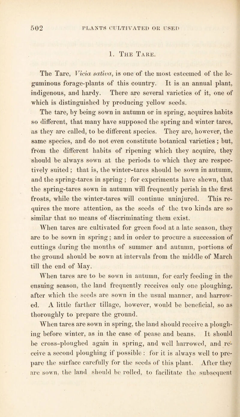 1. The Tare. The Tare, Vida sativa, is one of the most esteemed of the le¬ guminous forage-plants of this country. It is an annual plant, indigenous, and hardy. There are several varieties of it, one of which is distinguished by producing yellow seeds. The tare, by being sown in autumn or in spring, acquires habits so different, that many have supposed the spring and winter tares, as they are called, to be different species. They are, however, the same species, and do not even constitute botanical varieties; but, from the different habits of ripening which they acquire, they should be always sown at the periods to which they are respec¬ tively suited ; that is, the winter-tares should be sown in autumn, and the spring-tares in spring ; for experiments have shewn, that the spring-tares sown in autumn will frequently perish in the first frosts, while the winter-tares will continue uninjured. This re¬ quires the more attention, as the seeds of the two kinds are so similar that no means of discriminating them exist. When tares are cultivated for green food at a late season, they are to be sown in spring; and in order to procure a succession of cuttings during the months of summer and autumn, portions of the ground should be sown at intervals from the middle of March till the end of May. When tares are to be sown in autumn, for early feeding in the ensuing season, the land frequently receives only one ploughing, after which the seeds are sown in the usual manner, and harrow¬ ed. A little farther tillage, however, would be beneficial, so as thoroughly to prepare the ground. When tares are sown in spring, the land should receive a plough¬ ing before winter, as in the case of pease and beans. It should be cross-ploughed again in spring, and well harrowed, and re¬ ceive a second ploughing if possible : for it is always well to pre¬ pare the surface carefully for the seeds of this plant. After they are sown, the land should be rolled, to facilitate the subsequent