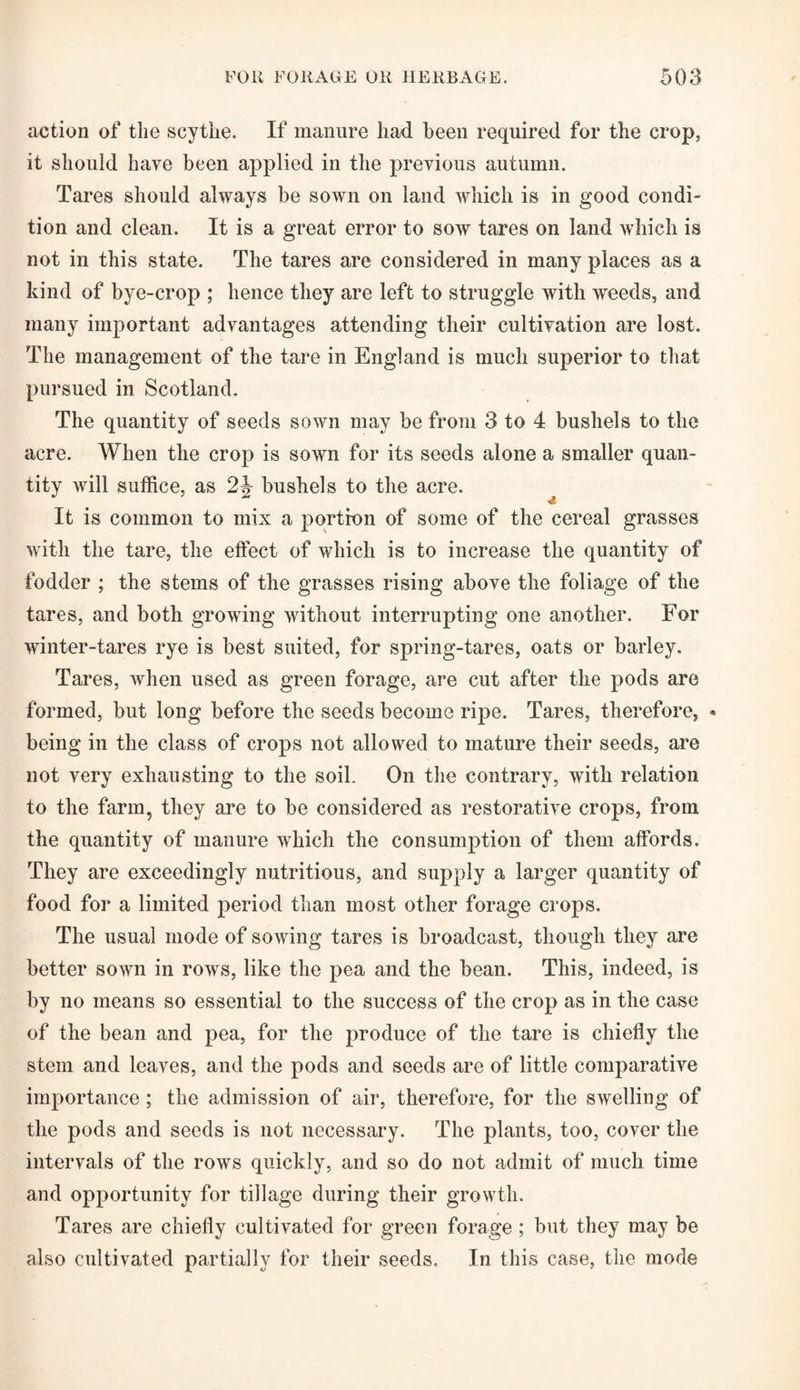 action of the scythe. If manure had been required for the crop, it should have been applied in the previous autumn. Tares should always be sown on land which is in good condi¬ tion and clean. It is a great error to sow tares on land which is not in this state. The tares are considered in many places as a kind of bye-crop ; hence they are left to struggle with weeds, aud many important advantages attending their cultivation are lost. The management of the tare in England is much superior to that- pursued in Scotland. The quantity of seeds sown may be from 3 to 4 bushels to the acre. When the crop is sown for its seeds alone a smaller quan¬ tity will suffice, as 2J- bushels to the acre. It is common to mix a portion of some of the cereal grasses with the tare, the effect of which is to increase the quantity of fodder ; the stems of the grasses rising above the foliage of the tares, and both growing without interrupting one another. For winter-tares rye is best suited, for spring-tares, oats or barley. Tares, when used as green forage, are cut after the pods are formed, but long before the seeds become ripe. Tares, therefore, * being in the class of crops not allowed to mature their seeds, are not very exhausting to the soil. On the contrary, with relation to the farm, they are to be considered as restorative crops, from the quantity of manure which the consumption of them affords. They are exceedingly nutritious, and supply a larger quantity of food for a limited period than most other forage crops. The usual mode of sowing tares is broadcast, though they are better sown in rows, like the pea and the bean. This, indeed, is by no means so essential to the success of the crop as in the case of the bean and pea, for the produce of the tare is chiefly the stem and leaves, and the pods and seeds are of little comparative importance ; the admission of air, therefore, for the swelling of the pods and seeds is not necessary. The plants, too, cover the intervals of the rows quickly, and so do not admit of much time and opportunity for tillage during their growth. Tares are chiefly cultivated for green forage ; but they may be also cultivated partially for their seeds. In this case, the mode