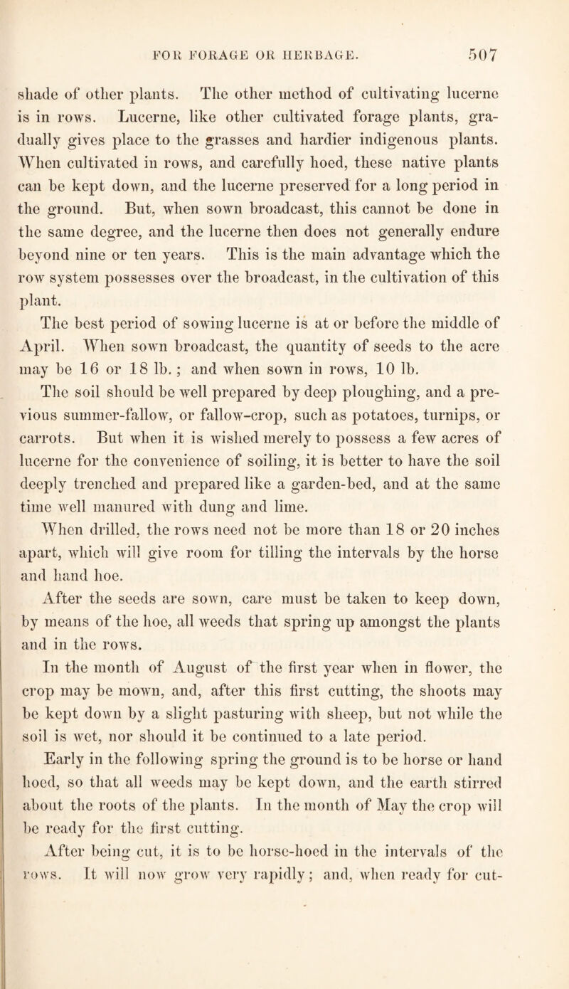 shade of other plants. The other method of cultivating lucerne is in rows. Lucerne, like other cultivated forage plants, gra¬ dually gives place to the grasses and hardier indigenous plants. When cultivated in rows, and carefully hoed, these native plants can he kept down, and the lucerne preserved for a long period in the ground. But, when sown broadcast, this cannot he done in the same degree, and the lucerne then does not generally endure beyond nine or ten years. This is the main advantage which the row system possesses over the broadcast, in the cultivation of this plant. The best period of sowing lucerne is at or before the middle of April. When sown broadcast, the quantity of seeds to the acre may be 16 or 18 lb. ; and when sown in rows, 10 lb. The soil should be well prepared by deep ploughing, and a pre¬ vious summer-fallow, or fallow-crop, such as potatoes, turnips, or carrots. But when it is wished merely to possess a few acres of lucerne for the convenience of soiling, it is better to have the soil deeply trenched and prepared like a garden-bed, and at the same time well manured with dung and lime. When drilled, the rows need not be more than 18 or 20 inches apart, which will give room for tilling the intervals by the horse and hand hoe. After the seeds are sown, care must be taken to keep down, by means of the hoe, all weeds that spring up amongst the plants and in the rows. In the month of August of the first year when in flower, the crop may be mown, and, after this first cutting, the shoots may be kept down by a slight pasturing with sheep, but not Avliile the soil is wet, nor should it be continued to a late period. Early in the following spring the ground is to be horse or hand hoed, so that all weeds may be kept down, and the earth stirred about the roots of the plants. In the month of May the crop will be ready for the first cutting. After being cut, it is to be horse-hoed in the intervals of the rows. It will now grow very rapidly; and, when ready for cut-