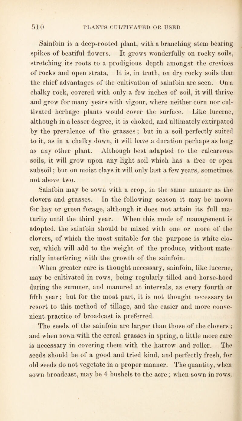 Sainfoin is a deep-rooted plant, with a branching stem bearing spikes of beatiful flowers. It grows wonderfully on rocky soils, stretching its roots to a prodigious depth amongst the crevices of rocks and open strata. It is, in truth, on dry rocky soils that the chief advantages of the cultivation of sainfoin are seen. On a chalky rock, covered with only a few inches of soil, it will thrive and grow for many years with vigour, where neither corn nor cul¬ tivated herbage plants would cover the surface. Like lucerne, although in a lesser degree, it is choked, and ultimately extirpated by the prevalence of the grasses; but in a soil perfectly suited to it, as in a chalky down, it will have a duration perhaps as long as any other plant. Although best adapted to the calcareous soils, it will grow upon any light soil which has a free or open subsoil; but on moist clays it will only last a few years, sometimes not above two. Sainfoin may be sown with a crop, in the same manner as the clovers and grasses. In the following season it may be mown for hay or green forage, although it does not attain its full ma¬ turity until the third year. When this mode of management is adopted, the sainfoin should be mixed with one or more of the clovers, of which the most suitable for the purpose is white clo¬ ver, which will add to the weight of the produce, without mate¬ rially interfering with the growth of the sainfoin. When greater care is thought necessary, sainfoin, like lucerne, may be cultivated in rows, being regularly tilled and horse-hoed during the summer, and manured at intervals, as every fourth or fifth year; but for the most part, it is not thought necessary to resort to this method of tillage, and the easier and more conve¬ nient practice of broadcast is preferred. The seeds of the sainfoin are larger than those of the clovers ; and when sown with the cereal grasses in spring, a little more care is necessary in covering them with the harrow and roller. The seeds should be of a good and tried kind, and perfectly fresh, for old seeds do not vegetate in a proper manner. The quantity, when sown broadcast, may be 4 bushels to the acre; when sown in rows,